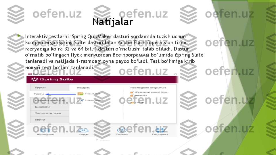 Natijalar

Interaktiv testlarni iSpring QuizMaker dasturi yordamida tuzish uchun 
kompyuterga iSpring Suite dasturi bilan Adobe Flash (operatsion tizim 
razryadiga ko‘ra 32 va 64 bitli) dasturi o‘rnatilishi talab etiladi. Dastur 
o‘rnatib bo‘lingach  Пуск  menyusidan  Все программы  bo‘limida iSpring Suite 
tanlanadi va natijada 1-rasmdagi oyna paydo bo‘ladi. Test bo‘limiga kirib 
новый тест  bo‘limi tanlanadi.                 