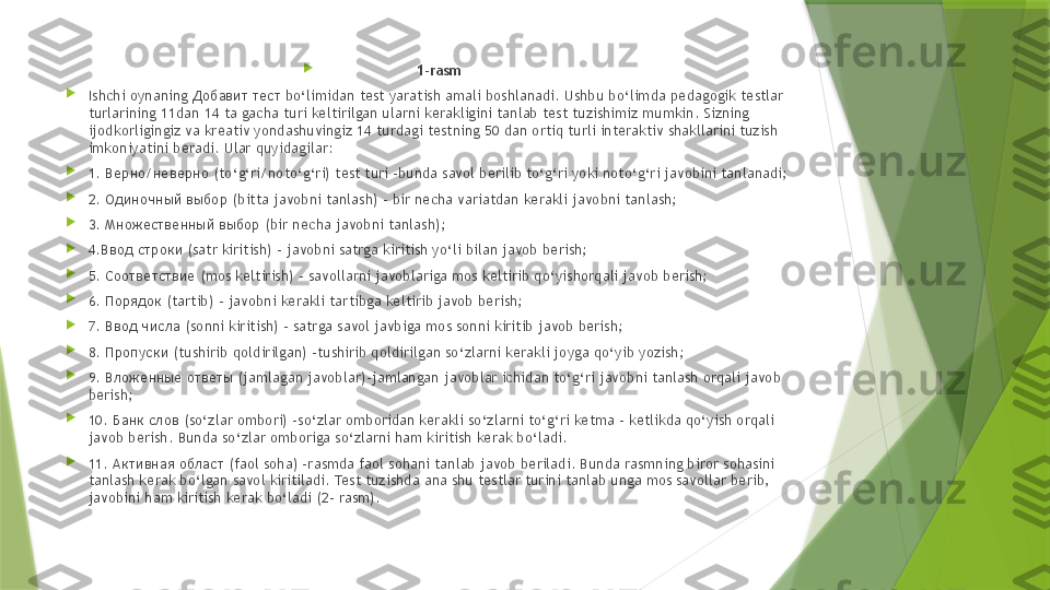 
1-rasm

Ishchi oynaning  Добавит тест  bo‘limidan test yaratish amali boshlanadi. Ushbu bo‘limda pedagogik testlar 
turlarining 11dan 14 ta gacha turi keltirilgan ularni kerakligini tanlab test tuzishimiz mumkin. Sizning 
ijodkorligingiz va kreativ yondashuvingiz 14 turdagi testning 50 dan ortiq turli interaktiv shakllarini tuzish 
imkoniyatini beradi. Ular quyidagilar:

1.  Верно/неверно ( to‘g‘ri/noto‘g‘ri) test turi –bunda savol berilib to‘g‘ri yoki noto‘g‘ri javobini tanlanadi;

2.  Одиночный выбор ( bitta javobni tanlash) – bir necha variatdan kerakli javobni tanlash;

3.  Множественный выбор ( bir necha javobni tanlash);

4. Ввод строки ( satr kiritish) – javobni satrga kiritish yo‘li bilan javob berish;

5.  Соответствие ( mos keltirish) – savollarni javoblariga mos keltirib qo‘yishorqali javob berish;

6.  Порядок ( tartib) – javobni kerakli tartibga keltirib javob berish;

7.  Ввод числа ( sonni kiritish) – satrga savol javbiga mos sonni kiritib javob berish;

8.  Пропуски ( tushirib qoldirilgan) –tushirib qoldirilgan so‘zlarni kerakli joyga qo‘yib yozish;

9.  Вложенные ответы ( jamlagan javoblar)–jamlangan javoblar ichidan to‘g‘ri javobni tanlash orqali javob 
berish;

10.  Банк слов ( so‘zlar ombori) –so‘zlar omboridan kerakli so‘zlarni to‘g‘ri ketma - ketlikda qo‘yish orqali 
javob berish. Bunda so‘zlar omboriga so‘zlarni ham kiritish kerak bo‘ladi.

11.  Активная област ( faol soha) –rasmda faol sohani tanlab javob beriladi. Bunda rasmning biror sohasini 
tanlash kerak bo‘lgan savol kiritiladi. Test tuzishda ana shu testlar turini tanlab unga mos savollar berib, 
javobini ham kiritish kerak bo‘ladi (2- rasm).                 