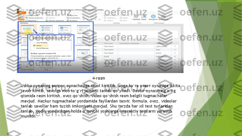 4-rasm

Ushbu oynaning  вопрос  oynachasiga savol kiritilib, unga ko‘ra  ответ  oynasiga ikkita 
javob kiritib, savolga mos to‘g‘ri javobni tanlab qo‘yiladi. Dastur oynasining o‘ng 
qismida rasm kiritish, ovoz qo‘shish, video qo‘shish rasm belgili tugmachalar 
mavjud. Mazkur tugmachalar yordamida fayllardan tasvir, formula, ovoz, videolar 
tanlab savollar ham tuzish imkoniyati mavjud. Shu tarzda har xil test turlaridan 
tanlab, ijodiy yondashgan holda o‘quvchi yoshlarga interaktiv testlarni yaratish 
mumkin.                 