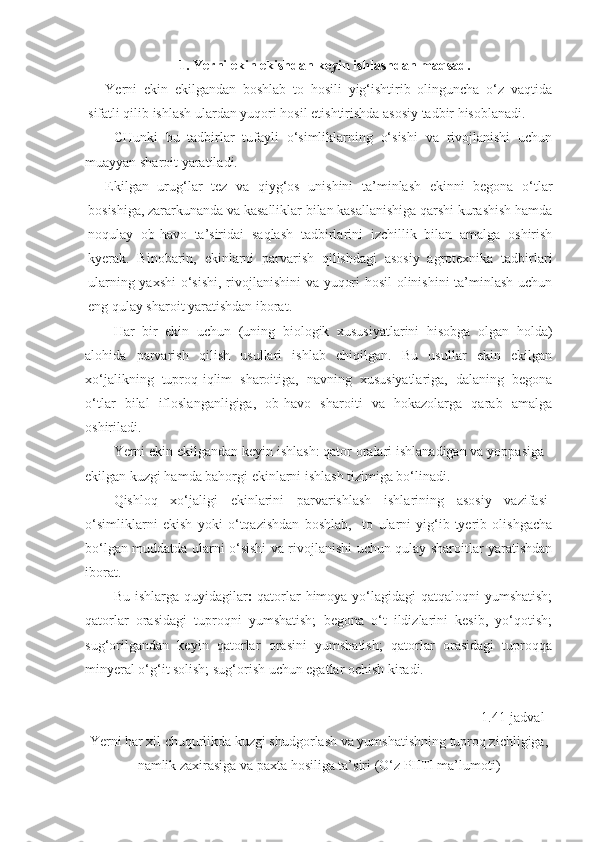 1. Yerni ekin ekishdan keyin ishlashdan maqsad.
Yerni   ekin   ekilgandan   boshlab   to   hosili   yig‘ishtirib   olinguncha   o‘z   vaqtida
sifatli qilib ishlash ulardan yuqori hosil etishtirishda asosiy tadbir hisoblanadi.
CHunki   bu   tadbirlar   tufayli   o‘simliklarning   o‘sishi   va   rivojlanishi   uchun
muayyan sharoit yaratiladi.
Ekilgan   urug‘lar   tez   va   qiyg‘os   unishini   ta’minlash   ekinni   begona   o‘tlar
bosishiga, zararkunanda va kasalliklar bilan kasallanishiga qarshi kurashish hamda
noqulay   ob-havo   ta’siridai   saqlash   tadbirlarini   izchillik   bilan   amalga   oshirish
kyerak.   Binobarin,   ekinlarni   parvarish   qilishdagi   asosiy   agrotexnika   tadbirlari
ularning yaxshi o‘sishi, rivojlanishini  va yuqori hosil olinishini  ta’minlash uchun
eng qulay sharoit yaratishdan iborat.
Har   bir   ekin   uchun   (uning   biologik   xususiyatlarini   hisobga   olgan   holda)
alohida   parvarish   qilish   usullari   ishlab   chiqilgan.   Bu   usullar   ekin   ekilgan
xo‘jalikning   tuproq-iqlim   sharoitiga,   navning   xususiyatlariga,   dalaning   begona
o‘tlar   bilal   ifloslanganligiga,   ob-havo   sharoiti   va   hokazolarga   qarab   amalga
oshiriladi.
Yerni ekin ekilgandan keyin ishlash: qator oralari ishlanadigan va yoppasiga
ekilgan kuzgi hamda bahorgi ekinlarni ishlash tizimiga bo‘linadi.
Qishloq   xo‘jaligi   ekinlarini   parvarishlash   ishlarining   asosiy   vazifasi -
o‘simliklarni   ekish   yoki   o‘tqazishdan   boshlab,     to   ularni   yig‘ib-tyerib   olishgacha
bo‘lgan muddatda ularni o‘sishi va rivojlanishi uchun qulay sharoitlar yaratishdan
iborat.
Bu ishlarga quyidagilar :   qatorlar  himoya yo‘lagidagi qatqaloqni  yumshatish;
qatorlar   orasidagi   tuproqni   yumshatish;   begona   o‘t   ildizlarini   kesib,   yo‘qotish;
sug‘orilgandan   keyin   qatorlar   orasini   yumshatish;   qatorlar   orasidagi   tuproqqa
minyeral o‘g‘it solish; sug‘orish uchun egatlar ochish kiradi.
1.41-jadval
Yerni har xil chuqurlikda kuzgi shudgorlash va yumshatishning tuproq zichligiga,
namlik zaxirasiga va paxta hosiliga ta’siri (O‘z PIITI ma’lumoti) 