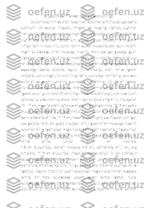 3. Qator orasini ishlash muddati va chuqurligi.
Dalalarimizda mo‘l va sifatli paxta hosili etishtirish ko‘p jihatdan agrotexnik
tadbirlarni   o‘z   vaqtida   o‘tkazish,   minyeral   va   maxalliy   o‘g‘itlar,   sug‘orish
inshootlaridan xamda resurstejamkor agrotexnologiyalardan unumli foydalanishga
bog‘iq.   May   oyida   havo   harorati   ko‘p   yillikka   nisbatan   o‘rtacha   4-5   °S   yuqori
bo‘lganligini   inobatta   olib,   tuproq   namini   saqlash   maqsadida   ekin   kator   oralarini
mayin   kulьtivatsiya   qilish   maqsadga   muvofiq.   Sizot   suvi   yer   yuzasiga   yaqin
joylashgan   maydonlarda   g‘o‘za   shonalashigacha   qator   oralariga   bir   marta   chuqur
ishlov byerish lozim. Fo‘za qator oralariga shunday ishlov byerish kyerakki, butun
vegetatsiya   davrida   dalalarda   begona   o‘t   bo‘lmasligi,   sifatli   ishlov   byerish
natijasida   tuproq   mayin,   donador   holga   kelib,   tuproqdagi   namlikning   uzoq   vaqt
saqlanishi   va   zararli   tuzlarning   yuqoriga   ko‘tarilishining   oldi   olinishi   kyerak.
Bunda   kulьtivatsiya   chuqurligi   va   ishchi   organlarining   soniga   alohida   e’tibor
byerish zarur. Qator oralari 60 sm bo‘lgan mexanik tarkibi engil, qumoq va qumli
dalalarda   kulьtivatorlarning   chetki   ishchi   organlari   (naralьnik)   8-10,   o‘rtadagilari
12 - 14 sm, mexanik tarkibi og‘ir, suv singishi qiyin maydonlarda 15-16 sm. gacha
chuqurlikda   botadigan   qilib   joylashtiriladi.   Qator   oralari   90   sm   bo‘lgan   dalalarda
esa mos ravishda 8-10 va 14-16 sm, mexanik tarkibi og‘ir, suv o‘tkazish qobiliyati
past   yerlarda   18-20   sm.   gacha   botadigan   qilib   joylashtirilishi   maqsadga   muvofiq
qatlamlab ishlov byeriladigan maydonlarda KKO ishchi organlaridan foydalaniladi
gan bo‘lsa, har bir qator orasiga 7 ta ishchi  organ joylashtiriladi. Bunda dastlabki
ishlov   g‘o‘za   tupidan   10-12   sm   masofada
4-5   sm   chukurlikda,   ikkinchi   martasida   6-8   sm,   uchinchisida   8-10   sm,   eng
so‘ngisida   14-16   sm   chuqurlikda   o‘tkazilishi   tavsiya   etiladi.   CHigit   qo‘shkator
ekilgan   maydonlarda   qo‘shqator   orasini   yumshatish   uchun   bir   dona   KKO   yoki
kichik lapka 5-6 sm va ikki dona POP yulduzchasi bilan 3-5 sm chukurlikka ishlov
byeriladi.   Begona   o‘tlar   bilan   kuchli   zararlangan   maydonlarda   birinchi   suvgacha
kamida   2-3   marta   kulьtivatsiya   utqazish   yaxshi   samara   byeradi.   Bunda
kulьtivatorga   pichoqlar   urnatilib,   begona   o‘tlarni   tuliq   yo‘kotilishini   ta’minlash
talab etiladi. CHopiq ishlarini sifatli va o‘z muddatida bajarilishini tashkillashtirish 