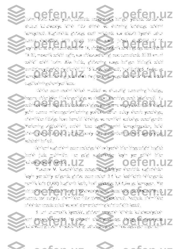 lozim.   Sizot   suvlari   yaqin,   tuproqda   ortikcha   zax   bo‘lgan   yerlarda   tez-tez   va
chuqur   kulьtivatsiya   kilish   ildiz   chirish   va   sho‘rning   ko‘chatga   ta’sirini
kamaytiradi.   Sug‘orishda   g‘o‘zaga   etarli   mikdorda   suv   etkazib   byerish   uchun
tuproq   sharoitidan   kelib   chiqib   birinchi   suvda   jo‘yak   chuqurligi   14-16,
keyingilarida engil tuprokdarda 16-18, o‘rtacha mexanik tarkibiga ega tuproklarda
18-20,   mexanik   tarkibi   og‘ir,   suv   o‘tkazuvchanligi   past   tuproqlarda   20-22   sm.   ni
tashkil   etishi   lozim.   Aks   holda,   g‘o‘zaning   suvga   bo‘lgan   biologik   talabi
qondirilmaydi,  o‘sib-rivojlanishi   10-15  kunga kechikadi,  hosildorlik 5  -6ss/ga.  ga
kamayadi.   Nihollarning   jadal   o‘sib-rivojlanishida   yaganalashni   to‘liq   va   sifatli
tugallashning ahamiyati katta.
Ekinlar   qator   orasini   ishlash   muddati   va   chuqurligi   tuproqning   holatiga,
begona  o‘tlar  bilan  ifloslanganligiga  va   ob-havo  sharoitiga  qarab  belgilanadi.   Bu
tadbir ekinlarni begona o‘tlar bosmasligiga, yer hamma vaqt yumshoq bo‘lishiga,
ya’ni   tuproq   mikroorganizmlarining   yashashi   uchun   qulay   sharoit   yaratishga,
o‘simliklar   ildiziga   havo   bemalol   kirishiga   va   namlikni   saqlashga   qaratilgandir.
Yerlarning   zichlashishi,   qotishi   faqat   tuproq   namini   kamaytirmasdan,   balki
o‘simliklar   uchun   zarur   bo‘lgan   asosiy   oziq   elementlarining   ham   kamayishiga
sababchi bo‘ladi.
Ekinlarni sug‘orishni qator oralariga ishlov byerish bilan birga to‘g‘ri bog‘lab
borish   juda   muhimdir.   Har   galgi   sug‘orishdan   keyin   yer   etilishi   bilan
kulьtivatsiyalash kyerak.
Yusupov   M.   kuzatishlariga   qaraganda,   YAngiyer   sharoitida   sug‘orishdan
keyin   yer   tabiiy   etilganda   g‘o‘za   qator   oralari   2-6   kun   kechiktirib   ishlanganda
namlik   ko‘p   (3,8%)   bug‘lanib   ketib,   hosil   gektariga   3,8-6,9ss   ga   kamaygan.   Yer
obi-tobidai   o‘tgandan   keyin   kulьtivatsiyalansa,   katta-katta   palaxsa   ko‘chadi,
tuproq,   tez   quriydi,   o‘simliklar   ildiz   tizimi   shikastlanadi.   Natijada   o‘simliklar
o‘sishdan orqada qoladi va xosil elementlarining ko‘pi to‘kilib ketadi.
SHuni   unutmaslik   kyerakki,   g‘o‘zani   parvarish   kilishda   kulьtivatsiyalash
soni   emas,   balki   sifati   hal   qiluvchi   ahamiyatga   ega.   Oxirgi   kulьtivatsiyada
kulьtivator g‘o‘zani shikastlamasligi uchun uning o‘simlikka tegadigan organlarini 