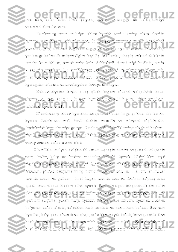 eski   etak,   qator   bilan   o‘rab   qo‘yish,   traktor   g‘ildiragiga   esa   to‘siq-himoya
vositalari o‘rnatish zarur.
Ekinlarning   qator   oralariga   ishlov   byerish   soni   ularning   o‘suv   davrida
hamma   vaqt   begona   o‘tlardan   toza   bo‘lishiga,   tuproqning   mayin   kesakchali
yumshoqligiga, namlikni bug‘latmasligiga hamda sho‘r yerlarda zararli tuzlarning
yer   betiga   ko‘tarilib   chiqmasligiga   bog‘liq.   Ma’lumki,   chopiq   traktori   dalalarda
qancha   ko‘p   ishlasa,   yer   shuncha   ko‘p   zichlashadi,   donadorligi   buziladi,   tabiiy
xossalari yomonlashadi, o‘simliklar yer usti va yer osti organlarining shikastlanib,
hosil   kamayishiga   sababchi   bo‘ladi.   SHuning   uchun   ekin   qator   oralarini
kyeragidan ortiqcha kulьtivatsiyalash tavsiya etilmaydi.
Kulьtivatsiyadan   keyin   o‘toq   qilish   begona   o‘tlarni   yo‘qotishda   katta
ahamiyatga   ega.   Ko‘p   o‘t   bosgan   hamda   ildizpoyali   begona   o‘tlar   tarqalgan
dalalar chopiq qilinadi.
O‘simliklarga ishlov byerishni oziqlantirish bilan birga qo‘shib olib borish
kyerak.   Ekinlardan   mo‘l   hosil   olishda   maxalliy   va   minyeral   o‘g‘itlardan
foydalanish katta ahamiyatga ega. Oziqlantirish o‘simliklarning o‘sishini boshqa-
rishda   va   yertapishar   mo‘l   hosil   olishda   agrotexnika   tadbirlari   kompleksining
asosiy zvenosi bo‘lib xizmat etadi.
O‘simliklar  me’yori  oziqlanishi  uchun tuproqda hamma vaqt  etarli miqdorda
azot,   fosfor,   kaliy   va   boshqa   moddalar   bo‘lishi   kyerak.   O‘simliklar   qaysi
rivojlanish   davrida   qanday   o‘g‘itni   kuproq   talab   qilishiga   qarab   o‘g‘itlanadi.
Masalan,   g‘o‘za   rivojlanishining   birinchi   davrida   azot   va   fosforni,   shonalash
davrida   azotni   va   gullash   -   hosil   tugish   davrida   azot   va   fosforni   ko‘proq   talab
qiladi.   Buni   albatta   hisobga   olish   kyerak.   Sug‘oriladigan   dehqonchilik   sharoitida
ekinlarni sug‘orishsiz tasavvur etib bo‘lmaydi. Qator oralari ishlanadigan  ekinlarni
egat olib sug‘orish yaxshi natija byeradi. G‘o‘zaga suv ortiqcha byerilsa, u tez va
bo‘ychan   bo‘lib   o‘sadi,   ko‘saklari   kech   ochiladi   va   hosili   kam   bo‘ladi.   Suv   kam
byerilsa, bo‘yi past, o‘suv davri qisqa, ko‘saklari mayda bo‘lib, barvaqt ochiladi va
hosili kamayib ketadi. G‘o‘zani suv talab qilgan vaqtda sifatli qilib sug‘orish mo‘l
hosil  olishda katta ahamiyatga ega. Xo‘jaliklarning tuproq-iqlim  sharoitiga qarab, 