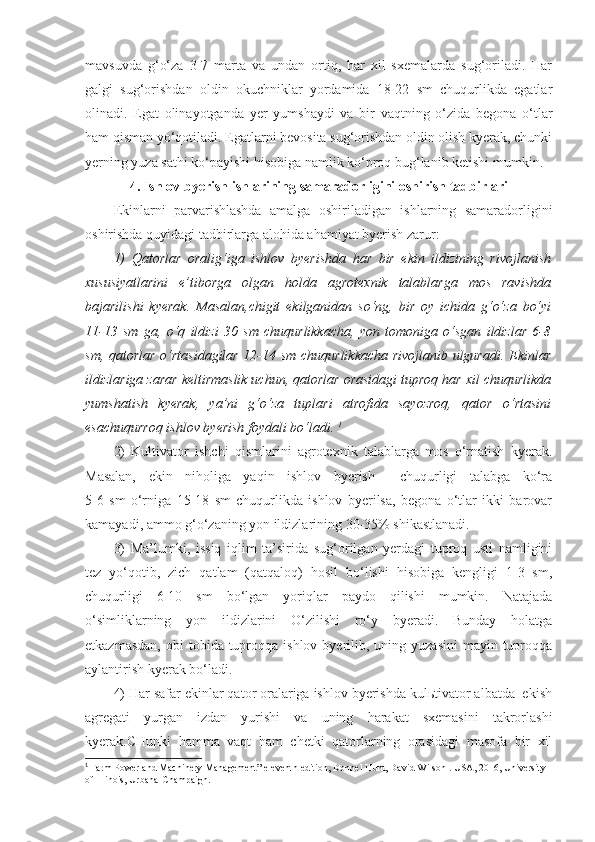 mavsuvda   g‘o‘za   3-7   marta   va   undan   ortiq,   har   xil   sxemalarda   sug‘oriladi.   Har
galgi   sug‘orishdan   oldin   okuchniklar   yordamida   18-22   sm   chuqurlikda   egatlar
olinadi.   Egat   olinayotganda   yer   yumshaydi   va   bir   vaqtning   o‘zida   begona   o‘tlar
ham qisman yo‘qotiladi. Egatlarni bevosita sug‘orishdan oldin olish kyerak, chunki
yerning yuza sathi ko‘payishi hisobiga namlik ko‘proq bug‘lanib ketishi mumkin.
4. Ishlov byerish ishlarining samaradorligini oshirish tadbirlari
Ekinlarni   parvarishlashda   amalga   oshiriladigan   ishlarning   samaradorligini
oshirishda quyidagi tadbirlarga alohida ahamiyat byerish zarur:
1)   Qatorlar   oralig‘iga   ishlov   byerishda   har   bir   ekin   ildizining   rivojlanish
xususiyatlarini   e’tiborga   olgan   holda   agrotexnik   talablarga   mos   ravishda
bajarilishi   kyerak.   Masalan,chigit   ekilganidan   so‘ng,   bir   oy   ichida   g‘o‘za   bo‘yi
11-13   sm   ga,   o‘q   ildizi   30   sm   chuqurlikkacha,   yon   tomoniga   o‘sgan   ildizlar   6-8
sm, qatorlar o‘rtasidagilar 12-14 sm chuqurlikkacha rivojlanib ulguradi. Ekinlar
ildizlariga zarar keltirmaslik uchun, qatorlar orasidagi tuproq har xil chuqurlikda
yumshatish   kyerak,   ya’ni   g‘o‘za   tuplari   atrofida   sayozroq,   qator   o‘rtasini
esachuqurroq ishlov byerish foydali bo‘ladi.  1
2)   Kultivator   ishchi   qismlarini   agrotexnik   talablarga   mos   o‘rnatish   kyerak.
Masalan,   ekin   niholiga   yaqin   ishlov   byerish     chuqurligi   talabga   ko‘ra
5-6   sm   o‘rniga   15-18   sm   chuqurlikda   ishlov   byerilsa,   begona   o‘tlar   ikki   barovar
kamayadi, ammo g‘o‘zaning yon ildizlarining 30-35% shikastlanadi.
3)   Ma’lumki,   issiq   iqlim   ta’sirida   sug‘orilgan   yerdagi   tuproq   usti   namligini
tez   yo‘qotib,   zich   qatlam   (qatqaloq)   hosil   bo‘lishi   hisobiga   kengligi   1-3   sm,
chuqurligi   6-10   sm   bo‘lgan   yoriqlar   paydo   qilishi   mumkin.   Natajada
o‘simliklarning   yon   ildizlarini   O‘zilishi   ro‘y   byeradi.   Bunday   holatga
etkazmasdan,  obi   tobida tuproqqa  ishlov byerilib, uning  yuzasini   mayin tuproqqa
aylantirish kyerak bo‘ladi.
4) Har safar ekinlar qator oralariga ishlov byerishda kulьtivator albatda  ekish
agregati   yurgan   izdan   yurishi   va   uning   harakat   sxemasini   takrorlashi
kyerak.CHunki   hamma   vaqt   ham   chetki   qatorlarning   orasidagi   masofa   bir   xil
1
  Farm Power and Machinery Management ”  eleventh edition, Donnel  Hunt, David Wilson .  USA, 2016, University 
of Illinois, Urbana-Champaign . 