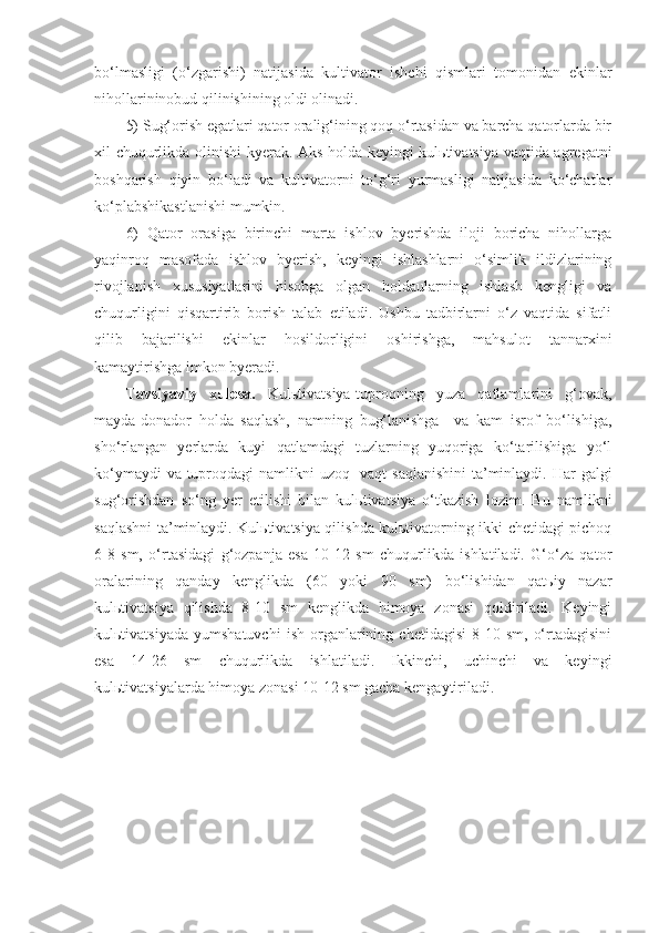 bo‘lmasligi   (o‘zgarishi)   natijasida   kultivator   ishchi   qismlari   tomonidan   ekinlar
nihollarininobud qilinishining oldi olinadi. 
5) Sug‘orish egatlari qator oralig‘ining qoq o‘rtasidan va barcha qatorlarda bir
xil chuqurlikda olinishi kyerak. Aks holda keyingi kulьtivatsiya vaqtida agregatni
boshqarish   qiyin   bo‘ladi   va   kultivatorni   to‘g‘ri   yurmasligi   natijasida   ko‘chatlar
ko‘plabshikastlanishi mumkin.
6)   Qator   orasiga   birinchi   marta   ishlov   byerishda   iloji   boricha   nihollarga
yaqinroq   masofada   ishlov   byerish,   keyingi   ishlashlarni   o‘simlik   ildizlarining
rivojlanish   xususiyatlarini   hisobga   olgan   holdaularning   ishlash   kengligi   va
chuqurligini   qisqartirib   borish   talab   etiladi.   Ushbu   tadbirlarni   o‘z   vaqtida   sifatli
qilib   bajarilishi   ekinlar   hosildorligini   oshirishga,   mahsulot   tannarxini
kamaytirishga imkon byeradi.
Tavsiyaviy   xulosa.   Kulьtivatsiya-tuproqning   yuza   qatlamlarini   g‘ovak,
mayda-donador   holda   saqlash,   namning   bug‘lanishga     va   kam   isrof   bo‘lishiga,
sho‘rlangan   yerlarda   kuyi   qatlamdagi   tuzlarning   yuqoriga   ko‘tarilishiga   yo‘l
ko‘ymaydi  va tuproqdagi  namlikni uzoq   vaqt  saqlanishini  ta’minlaydi.   Har galgi
sug‘orishdan   so‘ng   yer   etilishi   bilan   kulьtivatsiya   o‘tkazish   lozim.   Bu   namlikni
saqlashni ta’minlaydi. Kulьtivatsiya qilishda kulьtivatorning ikki chetidagi pichoq
6-8   sm,   o‘rtasidagi   g‘ozpanja   esa   10-12   sm   chuqurlikda   ishlatiladi.   G‘o‘za   qator
oralarining   qanday   kenglikda   (60   yoki   90   sm)   bo‘lishidan   qatьiy   nazar
kulьtivatsiya   qilishda   8-10   sm   kenglikda   himoya   zonasi   qoldiriladi.   Keyingi
kulьtivatsiyada   yumshatuvchi   ish   organlarining  chetidagisi   8-10   sm,   o‘rtadagisini
esa   14-26   sm   chuqurlikda   ishlatiladi.   Ikkinchi,   uchinchi   va   keyingi
kulьtivatsiyalarda himoya zonasi 10-12 sm gacha kengaytiriladi. 