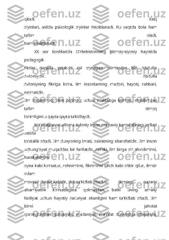 qiladi.   Xalq
o‘yinlari,   aslida   psixologik   o‘yinlar   hisoblanadi.   Bu   vaqtda   bola   ham
ta’lim   oladi,
ham shakllanadi. 
XX   asr   boshlarida   O‘zbekistonning   ijtimoiy-siyosiy   hayotida
pedagogik
fikrlar   rivojida   yetakchi   rol   o‘ynagan   olimlardan   biri   Abdulla
Av loniy dir .   Abdulla
Avloniyning   fikriga   ko‘ra,   ilm   insonlarning   madori,   hayoti,   rahbari,
ne’matidir.
Ilm   o‘rganmoq,   olim   bo‘lmoq   uchun   maktabga   kirmoq,   muallimdan
ta’lim   olmoq
lozimligini u qayta-qayta ta’kidlaydi.
Ma’rifatparvar alloma Avloniy inson ma’naviy kamolotining yo‘llari
ustida
to‘xtalib o‘tadi.  Ilm  dunyoning izzati,   oxiratning sharofatidir.   Ilm  inson
uchung‘oyat   muqaddas  bir   fazilatdir.   Zeroki,   ilm  bizga   o‘z  ahvolimizni,
harakatimizni
oyna kabi ko‘rsatur, zehnimizni, fikrimizni qilich kabi o‘tkir qilur, ilmsiz
odam
mevasiz daraxt kabidir, deb ta’kidlab o‘tadi. U   ilmning   nazariy
ahamiyatini   ko‘rsatibgina   qolmasdan,   balki   uning   amaliy
faoliyat   uchun   hayotiy   zaruriyat   ekanligini   ham   ta’kidlab   o‘tadi.   Ilm
bizni   jaholat
qorong‘usidan   qutqarishi,   madaniyat,   ma’rifat   dunyosiga   chiqarishi, 