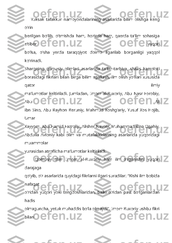 Yuksak   tafakkur   namoyondalarining   asarlarida   bilim   olishga   keng
o‘rin
berilgan   bo‘lib,   o‘tmishda   ham,   hozirda   ham,   qaerda   ta’lim   sohasiga
e’tibor   yuqori
bo‘lsa,   o‘sha   yerda   taraqqiyot   doimo   ilgarilab   borganligi   yaqqol
ko‘rinadi.
Sharqning   qomusiy   olimlari   asarlarida   ta’lim-tarbiya,   shaxs   kamoloti
borasidagi fikrlari  bilan   birga   bilim egallash,  ilm  olish  yo‘llari  xususida
qator   ilmiy
ma’lumotlar   keltiriladi.   Jumladan,   Imom   al-Buxoriy,   Abu   Nasr   Forobiy,
Abu   Ali
ibn   Sino,   Abu   Rayhon   Beruniy,   Mahmud   Koshg‘ariy,   Yusuf   Xos   Hojib,
Umar
Xayyom, Abu Hamid Fazzoliy, Alisher Navoiy, Muhammad Rizo Ogahiy,
Abdulla   Avloniy   kabi   olim   va   mutafakkirlarning   asarlarida   yuqoridagi
muammolar
yuzasidan atroflicha ma’lumotlar keltiriladi.
Qomusiy   olim   Imom   al-Buxoriy   ham   ilm   o‘rganishni   yuqori
darajaga
qo‘yib, o‘z asarlarida quyidagi fikrlarni ilgari suradilar: “Kishi ilm bobida
nafaqat
o‘zidan   yuqori   yoki   tengdoshlaridan,   balki   o‘zidan   past   bo‘lganlardan
hadis
olmaguncha, yetuk muhaddis bo‘la olmaydi”. Imom Buxoriy ushbu fikri
bilan 