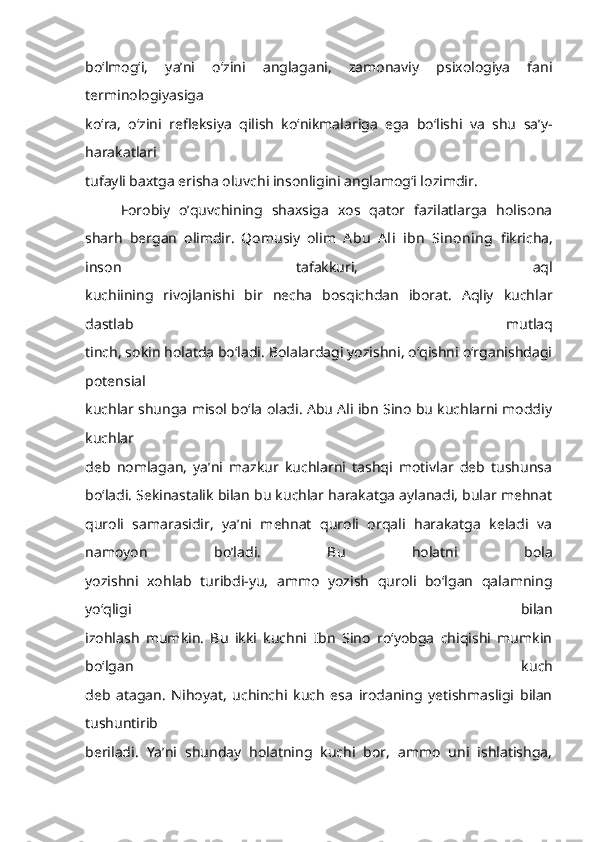 bo‘lmog‘i,   ya’ni   o‘zini   anglagani,   zamonaviy   psixologiya   fani
terminologiyasiga
ko‘ra,   o‘zini   refleksiya   qilish   ko‘nikmalariga   ega   bo‘lishi   va   shu   sa’y-
harakatlari
tufayli baxtga erisha oluvchi insonligini anglamog‘i lozimdir. 
Forobiy   o’quvchining   shaxsiga   xos   qator   fazilatlarga   holisona
sharh   bergan   olimdir.   Qomusiy   olim   Abu   Ali   ibn   Sinoning   fikricha,
inson   tafakkuri,   aql
kuchiining   rivojlanishi   bir   necha   bosqichdan   iborat.   Aqliy   kuchlar
dastlab   mutlaq
tinch, sokin holatda bo‘ladi. Bolalardagi yozishni, o‘qishni o‘rganishdagi
potensial
kuchlar shunga misol bo‘la oladi. Abu Ali ibn Sino bu kuchlarni moddiy
kuchlar
deb   nomlagan,   ya’ni   mazkur   kuchlarni   tashqi   motivlar   deb   tushunsa
bo‘ladi. Sekinastalik bilan bu kuchlar harakatga aylanadi, bular mehnat
quroli   samarasidir,   ya’ni   mehnat   quroli   orqali   harakatga   keladi   va
namoyon   bo’ladi.   Bu   holatni   bola
yozishni   xohlab   turibdi-yu,   ammo   yozish   quroli   bo‘lgan   qalamning
yo‘qligi   bilan
izohlash   mumkin.   Bu   ikki   kuchni   Ibn   Sino   ro‘yobga   chiqishi   mumkin
bo‘lgan   kuch
deb   atagan.   Nihoyat,   uchinchi   kuch   esa   irodaning   yetishmasligi   bilan
tushuntirib
beriladi.   Ya’ni   shunday   holatning   kuchi   bor,   ammo   uni   ishlatishga, 