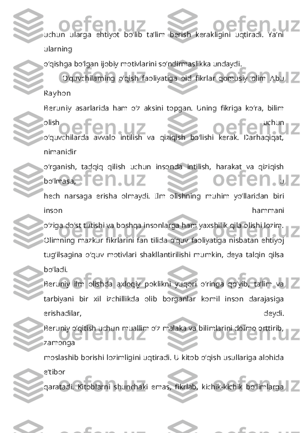 uchun   ularga   ehtiyot   bo‘lib   ta’lim   berish   kerakligini   uqtiradi.   Ya’ni
ularning
o‘qishga bo‘lgan ijobiy motivlarini so‘ndirmaslikka undaydi.
O‘quvchilarning   o‘qish   faoliyatiga   oid   fikrlar   qomusiy   olim   Abu
Ray hon
Beruniy   asarlarida   ham   o‘z   aksini   topgan.   Uning   fikriga   ko‘ra,   bilim
olish   uchun
o‘quvchilarda   avvalo   intilish   va   qiziqish   bo‘lishi   kerak.   Darhaqiqat,
nimanidir
o‘rganish,   tadqiq   qilish   uchun   insonda   intilish,   harakat   va   qiziqish
bo‘lmasa,   u
hech   narsaga   erisha   olmaydi.   Ilm   olishning   muhim   yo‘llaridan   biri
inson   hammani
o‘ziga do‘st tutishi va boshqa insonlarga ham yaxshilik qila olishi lozim.
Olimning   mazkur   fikrlarini   fan   tilida   o‘quv   faoliyatiga   nisbatan   ehtiyoj
tug‘ilsagina   o‘quv   motivlari   shakllantirilishi   mumkin,   deya   talqin   qilsa
bo‘ladi.
Beruniy   ilm   olishda   axloqiy   poklikni   yuqori   o‘ringa   qo‘yib,   ta’lim   va
tarbiyani   bir   xil   izchillikda   olib   borganlar   komil   inson   darajasiga
erishadilar,   deydi.
Beruniy o‘qitish uchun muallim o‘z malaka va bilimlarini doimo orttirib,
zamonga
moslashib borishi lozimligini uqtiradi. U kitob o‘qish usullariga alohida
e’tibor
qaratadi.   Kitoblarni   shunchaki   emas,   fikrlab,   kichik-kichik   bo‘limlarga 