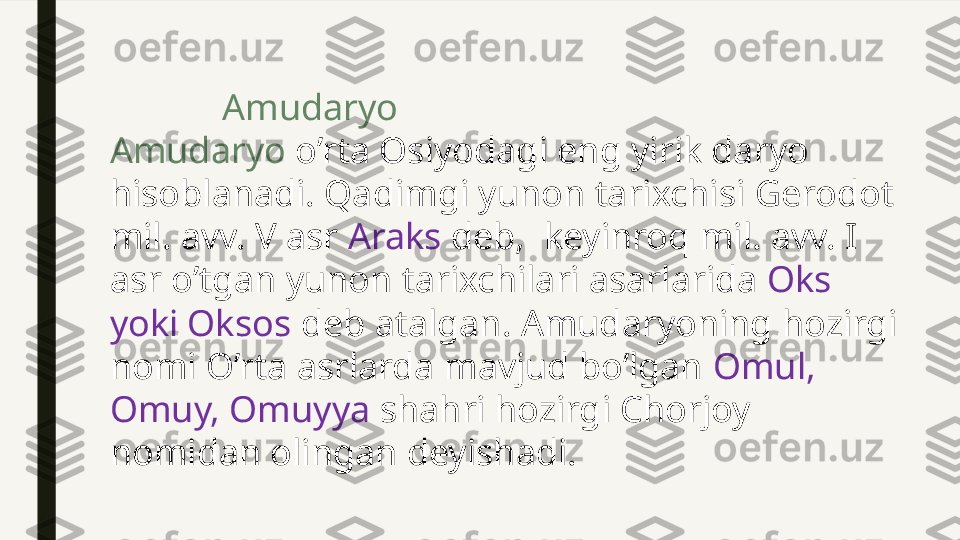              Amudaryo
Amudaryo  o’rta Osiyodagi eng yirik daryo 
hisoblanadi. Qadimgi yunon tarixchisi Gerodot 
mil. avv. V asr  Araks  deb,  keyinroq mil. avv. I 
asr o’tgan yunon tarixchilari asarlarida  Oks 
yoki Oksos  deb atalgan. Amudaryoning hozirgi 
nomi O’rta asrlarda mavjud bo’lgan  Omul, 
Omuy, Omuyya  shahri hozirgi Chorjoy 
nomidan olingan deyishadi. 