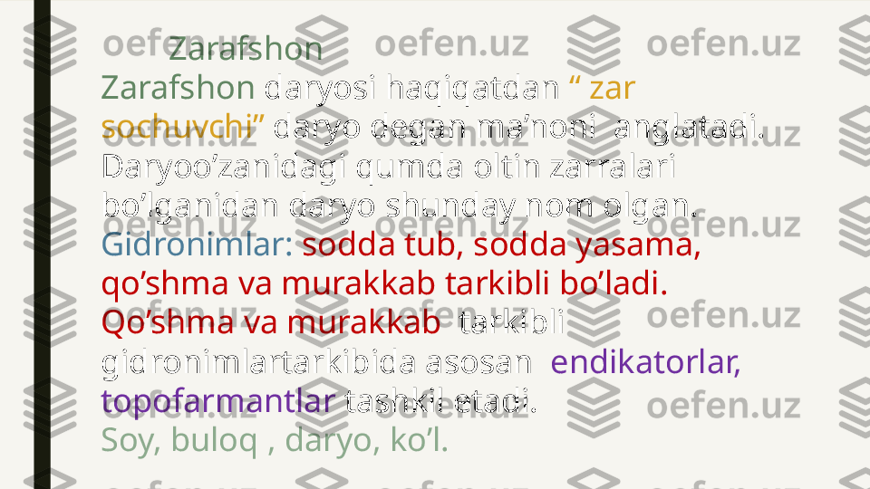          Zarafshon
Zarafshon  daryosi haqiqatdan  “ zar 
sochuvchi”  daryo degan ma’noni  anglatadi. 
Daryoo’zanidagi qumda oltin zarralari 
bo’lganidan daryo shunday nom olgan.
Gidronimlar:  sodda tub, sodda yasama, 
qo’shma va murakkab tarkibli bo’ladi.
Qo’shma va murakkab   tarkibli 
gidronimlartarkibida asosan   endikatorlar, 
topofarmantlar  tashkil etadi. 
Soy, buloq , daryo, ko’l. 