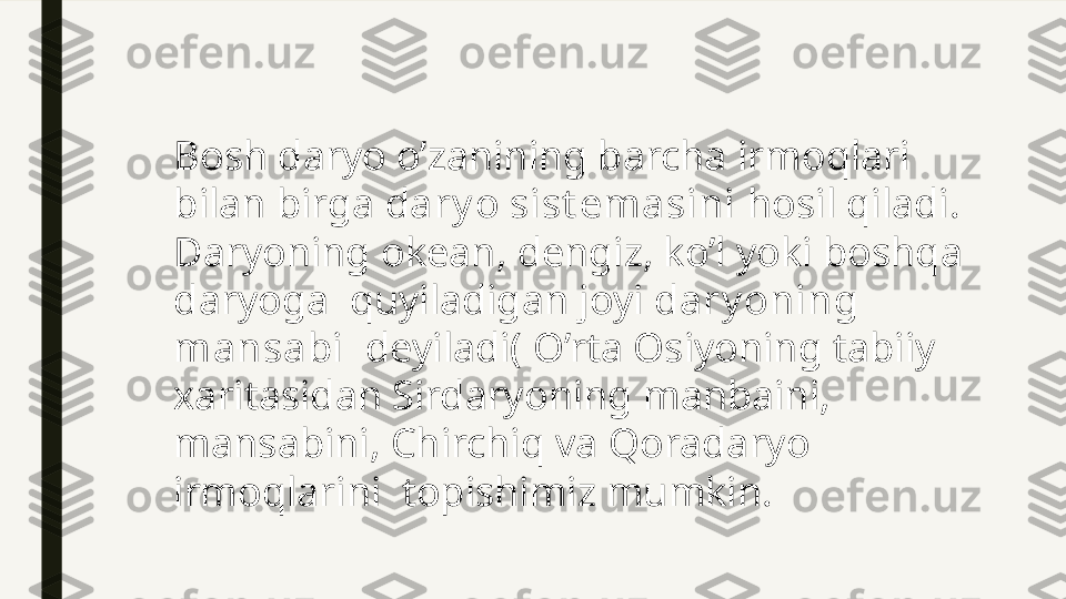 Bosh daryo o’zanining barcha irmoqlari 
bilan birga  dary o sist emasini  hosil qiladi.
Daryoning okean, dengiz, ko’l yoki boshqa 
daryoga  quyiladigan joyi  dary oning 
mansabi   deyiladi( O’rta Osiyoning tabiiy 
xaritasidan Sirdaryoning manbaini, 
mansabini, Chirchiq va Qoradaryo 
irmoqlarini  topishimiz mumkin. 