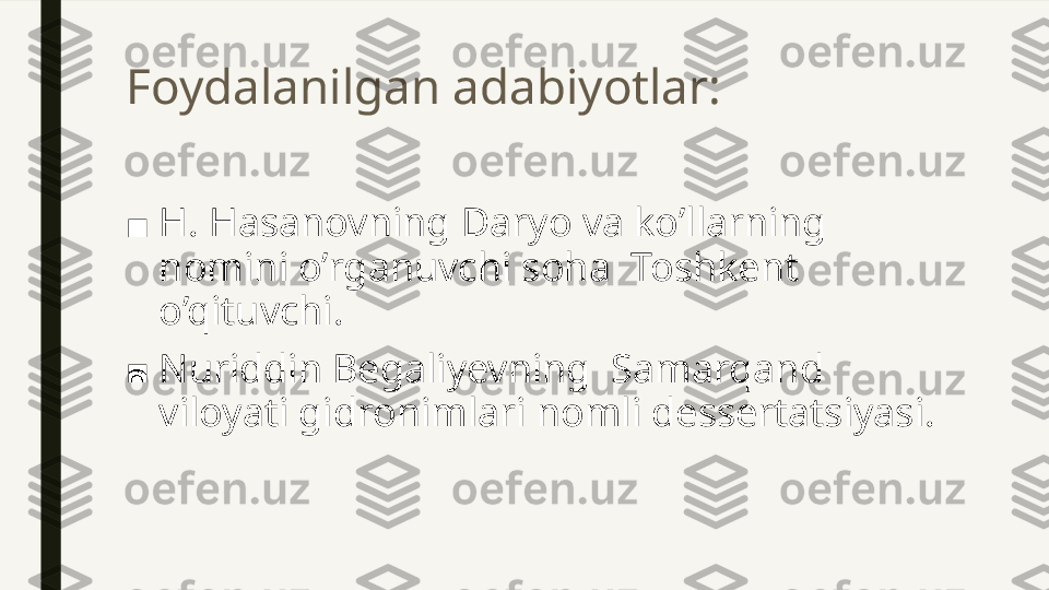 Foydalanilgan adabiyotlar:
■ H. Hasanovning Daryo va ko’llarning 
nomini o’rganuvchi soha  Toshkent  
o’qituvchi.
■ Nuriddin Begaliyevning  Samarqand 
viloyati gidronimlari nomli dessertatsiyasi. 