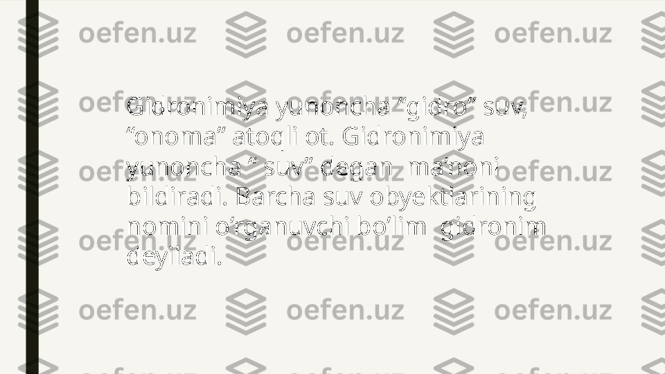 Gidronimiya yunoncha “gidro” suv, 
“onoma” atoqli ot. Gidronimiya 
yunoncha “ suv” degan  ma’noni 
bildiradi. Barcha suv obyektlarining 
nomini o’rganuvchi bo’lim  gidronim  
deyiladi. 