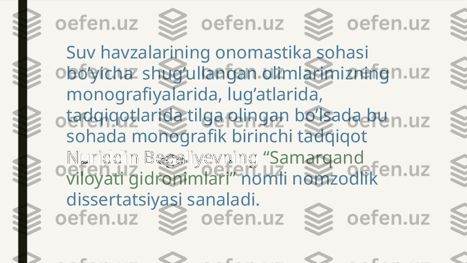 Suv havzalarining onomastika sohasi 
bo’yicha  shug’ullangan olimlarimizning 
monografiyalarida, lug’atlarida, 
tadqiqotlarida tilga olingan bo’lsada bu 
sohada monografik birinchi tadqiqot 
Nuriddin Begaliyevning  “Samarqand 
viloyati gidronimlari”  nomli nomzodlik 
dissertatsiyasi sanaladi. 