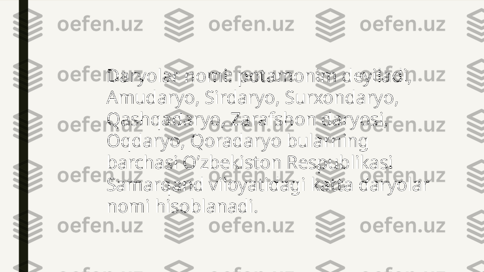 Daryolar nomi: potamonim deyiladi, 
Amudaryo, Sirdaryo, Surxondaryo, 
Qashqadaryo, Zarafshon daryosi, 
Oqdaryo, Qoradaryo bularning 
barchasi O’zbekiston Respublikasi 
Samarqand viloyatidagi katta daryolar 
nomi hisoblanadi. 