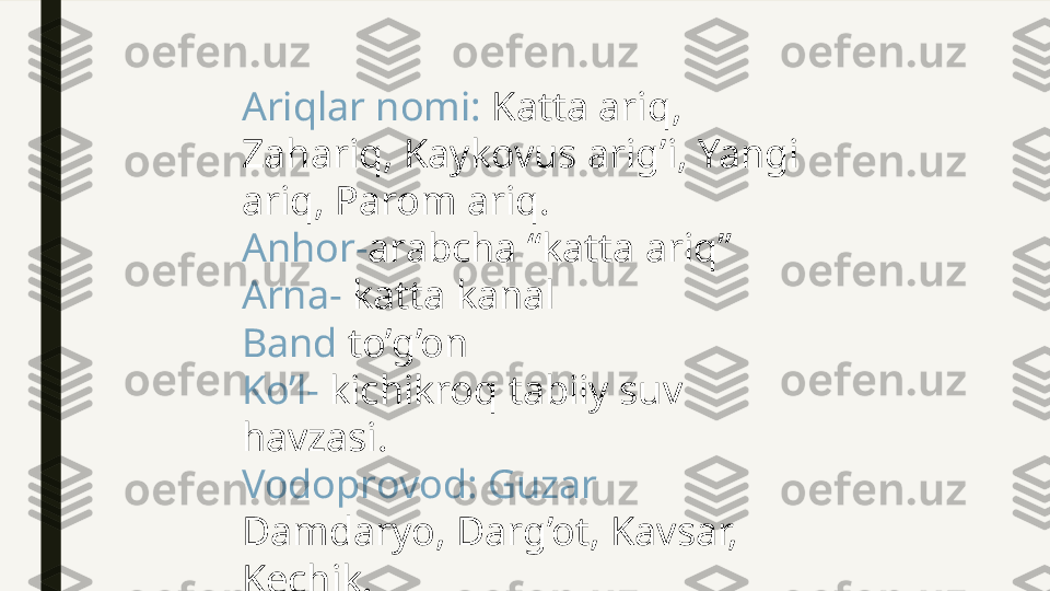 Ariqlar nomi:  Katta ariq, 
Zahariq, Kaykovus arig’i, Yangi 
ariq, Parom ariq. 
Anhor- arabcha “katta ariq”
Arna-  katta kanal
Band  to’g’on
Ko’l-  kichikroq tabiiy suv 
havzasi.
Vodoprovod: Guzar  
Damdaryo, Darg’ot, Kavsar, 
Kechik. 