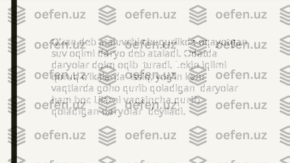 O’zan deb ataluvchi chuqurlikda oqayotgan 
suv oqimi  dary o  deb ataladi. Odatda 
daryolar doim oqib  turadi. Lekin iqlimi 
quruq o’lkalarda  issiq, yog’in kam  
vaqtlarda goho qurib qoladigan  daryolar 
ham bor. Ularni  v aqt incha qurib 
qoladigan dary olar   deyiladi. 