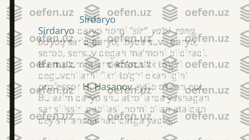                   Sirdaryo
Sirdaryo  daryo nomi “ sir”  ya’ni    rang, 
bo’yoq  sariq daryo, loyqa suvli daryo, 
serob, sersuv degan ma’moni bildiradi. 
Bu ma’lumotlarni ko’pchilik to’g’ri 
deguvchilarni fikri to’g’ri ekanligini 
professor  H. Hasanov  aytib o’tgan edi. 
Bu azim daryo shu atroflarda yashagan 
sar  silissir   qabilasi  nomi bilan atalgan 
deyish  ancha haqiqatga yaqin. 