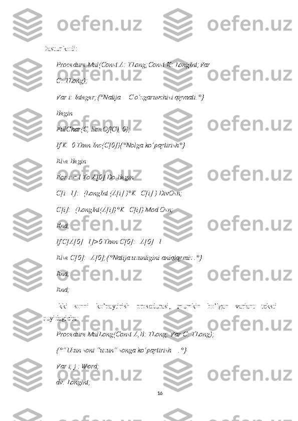 Dastur kodi:
Procedure Mul(Const A: TLong;Const  К : LongInt;Var
С : TLong);
Var i: Integer;{*Natija   -  C o’zgaruvchisi qiymati.*}
Begin
FillChar(C, SizeOf(C), 0);
If K=0 Then Inc(C[0]){*Nolga ko’paytirish*}
Else Begin
For i:=1 To A[0] Do Begin
C[i+1]:=(LongInt (A[i] )*K+C[i] ) DivOsn;
С [i]:=(LongInt(A[i])*K+C[i]) Mod Osn;
End;
If C[A[0]+1]>0 Then C[0]:=A[0]+1
Else  С [0]:=A[0];{*Natija uzunligini aniqlaymiz .*}
End;
End;
Ikki   sonni   ko’paytirish   prosedurasi,   mumkin   bo’lgan   variant   teksti
quyidagicha:
Procedure MulLong(Const  А , В : TLong; Var  С : TLong);
{*”Uzun soni “uzun” songa ko’paytirish    .*}
Var i, j : Word;
dv: Longlnt;
16 