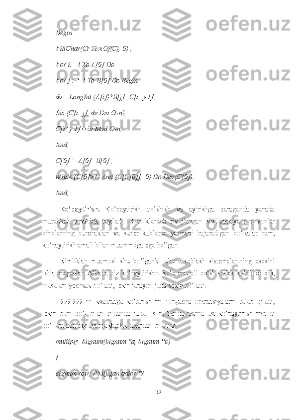 Begin
FillChar(Cr SizeOf(C), 0) ;
For i:=1 To A[0] Do
For j : = 1  То  B[0] Do Begin
dv:=LongInt (A[i])*B[j]+C[i+j-1];
Inc (C[i+j], dv Div Osn);
C[i+j-1] :=dv  Mod Osn;
End;
C[0] :=A[0]+B[0] ;
While (C[0]>1) And (C[C[0]]=0) Do Dec(C[0]);
End;
Ko’paytirish.   Ko’paytirish   qo’shish   va   ayirishga   qaraganda   yanada
murakkab   amaldek   tuyiladi.   Rimliklardek   rivojlangan   sivilizatsiya   rim   sonlar
binolarning   burchaklari   va   super   kublarda   yarmani   bajaradigan   bo’lsalar   ham,
ko’paytirish amali bilan muammoga ega bo’lgan. 
Rimliklar   muamosi   shu   bo’lganki   ular   hisoblash   sistemalarining   asosini
ishlatmaganlar. Albatta biz ko’paytirishni  ko’p martali  qo’shishdek  ko’rib chiqib,
masalani yechsak bo’ladi, lekin jarayon juda sekin bo’ladi.
999   999   ni   kvadratga   ko’tarish   milliongacha   operatsiyalarni   talab   qiladi,
lekin   buni   qo’l   bilan   qildanda   juda   oson,   bunda   ustma   ust   ko’paytirish   metodi
qo’llaniladi, biz uni maktablik davridan bilamiz.
multiply_bignum(bignum * а , bignum *b) 
{ 
bignum row; /*siljigan qator */ 
17 