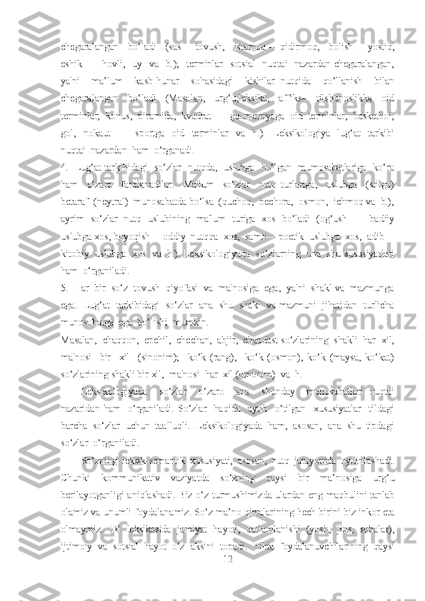 chegaralangan     bo‘ladi     (sas—   tovush,     istamoq—   qidirmoq,     bolish—   yostiq,
eshik —   hovli,   uy   va   b.);    terminlar    sotsial    nuqtai    nazardan chegaralangan,
ya'ni     ma’lum     kasb-hunar     sohasidagi     kishilar   nutqida     qo‘llanish     bilan
chegaralangan     bo‘ladi     (Masalan,     urg‘u,leksika,     affiks—   tilshunoslikka     oid
terminlar;  konus,  piramida,  kvadrat —  geometriyaga  oid  terminlar;  basketbol,
gol,     nokaut     —     sportga     oid     terminlar     va     h.).     Leksikologiya     lug‘at     tarkibi
nuqtai  nazardan  ham  o‘rganadi.
4.   Lug‘at tarkibidagi   so‘zlar   nutqda,   uslubga   bo‘lgan   mumosabatlariga   ko‘ra
ham     o‘zaro     farqlanadilar.     Ma'lum     so‘zlar     nutq   turlariga,     uslubga     (stilga)
betaraf  (neytral)  munosabatda bo‘lsa  (quchoq,  bechora,  osmon,  ichmoq va  b.),
ayrim   so‘zlar   nutq   uslubining   ma'lum   turiga   xos   bo‘ladi   (og‘ush   —   badiiy
uslubga xos, boyoqish— oddiy  nutqqa  xos,  samo— poetik  uslubga  xos,  adib—
kitobiy  uslubga  xos  va  h.). Leksikologiyada  so‘zlarning  ana  shu xususiyatlari
ham  o‘rganiladi.
5.  Har  bir  so‘z  tovush  qiyofasi  va  ma'nosiga  ega,  ya'ni  shakl va  mazmunga
ega.   Lug‘at   tarkibidagi   so‘zlar   ana   shu   shakl   va mazmuni   jihatidan   turlicha
munosabatga  ega  bo‘lishi  mumkin. 
Masalan,  chaqqon,  epchil,  chechan,  abjir,  chapdast so‘zlarining  shakli  har  xil,
ma'nosi     bir     xil     (sinonim);     ko‘k   (rang),     ko‘k   (osmon),   ko‘k   (maysa,   ko‘kat)
so‘zlarining shakli bir xil,  ma'nosi  har  xil (omonim)  va  h.  
Leksikologiyada     so‘zlar     o‘zaro     ana     shunday     munosabatlari   nuqtai
nazaridan   ham     o‘rganiladi.   So‘zlar     haqida     aytib     o‘tilgan     xususiyatlar     tildagi
barcha  so‘zlar  uchun  taalluqli.  Leksikologiyada  ham,  asosan,  ana  shu  tipdagi
so‘zlar  o‘rganiladi.
So‘zning   leksik-semantik   xususiyati,   asosan,   nutq   jarayonida   oydinlashadi.
Chunki   kommunikativ   vaziyatda   so‘zning   qaysi   bir   ma’nosiga   urg‘u
berilayotganligi aniqlashadi. Biz o‘z turmushimizda ulardan eng maqbulini tanlab
olamiz va unumli foydalanamiz. So‘z ma’no qirralarining hech birini biz inkor eta
olmaymiz.   Til   leksikasida   jamiyat   hayoti,   qatlamlanishi   (yosh,   jins,   sohalar),
ijtimoiy   va   sotsial   hayot   o‘z   aksini   topadi.   Tilda   foydalanuvchilarining   qaysi
12 