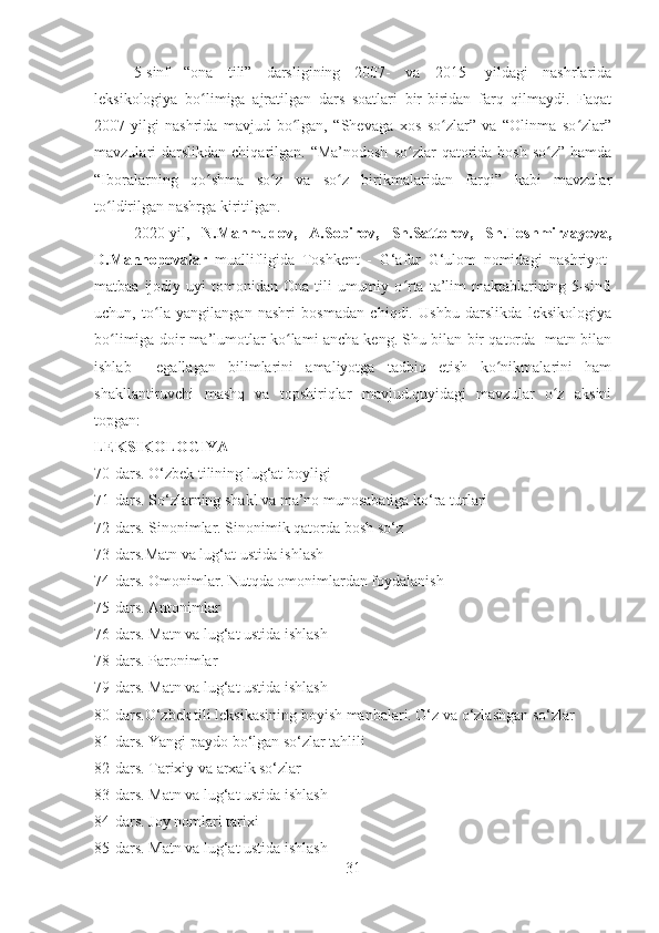 5-sinf   “ona   tili”   darsligining   2007-   va   2015-   yildagi   nashrlarida
leksikologiya   bo limiga   ajratilgan   dars   soatlari   bir-biridan   farq   qilmaydi.   Faqatʻ
2007-yilgi   nashrida   mavjud   bo lgan,   “Shevaga   xos   so zlar”   va   “Olinma   so zlar”	
ʻ ʻ ʻ
mavzulari  darslikdan  chiqarilgan. “Ma’nodosh   so zlar  qatorida bosh  so z”  hamda	
ʻ ʻ
“Iboralarning   qo shma   so z   va   so z   birikmalaridan   farqi”   kabi   mavzular	
ʻ ʻ ʻ
to ldirilgan nashrga kiritilgan.	
ʻ
2020-yil,   N.Mahmudov,   A.Sobirov,   Sh.Sattorov,   Sh.Toshmirzayeva,
D.Mannopovalar   muallifligida   Toshkent   -   G‘afur   G‘ulom   nomidagi   nashriyot-
matbaa  ijodiy  uyi   tomonidan  Ona  tili   umumiy  o rta   ta’lim  maktablarining  5-sinfi	
ʻ
uchun,   to la   yangilangan   nashri   bosmadan   chiqdi.   Ushbu   darslikda   leksikologiya	
ʻ
bo limiga doir ma’lumotlar ko lami ancha keng. Shu bilan bir qatorda   matn bilan	
ʻ ʻ
ishlab     egallagan   bilimlarini   amaliyotga   tadbiq   etish   ko nikmalarini   ham	
ʻ
shakllantiruvchi   mashq   va   topshiriqlar   mavjud.quyidagi   mavzular   o z   aksini	
ʻ
topgan: 
LEKSIKOLOGIYA 
70-dars. O‘zbek tilining lug‘at boyligi 
71-dars. So‘zlarning shakl va ma’no munosabatiga ko‘ra turlari 
72-dars. Sinonimlar. Sinonimik qatorda bosh so‘z
73-dars.Matn va lug‘at ustida ishlash 
74-dars. Omonimlar. Nutqda omonimlardan foydalanish 
75-dars. Antonimlar 
76-dars. Matn va lug‘at ustida ishlash 
78-dars. Paronimlar
79-dars. Matn va lug‘at ustida ishlash 
80-dars.O‘zbek tili leksikasining boyish manbalari. O‘z va o‘zlashgan so‘zlar
81-dars. Yangi paydo bo‘lgan so‘zlar tahlili 
82-dars. Tarixiy va arxaik so‘zlar 
83-dars. Matn va lug‘at ustida ishlash 
84-dars. Joy nomlari tarixi 
85-dars. Matn va lug‘at ustida ishlash 
31 