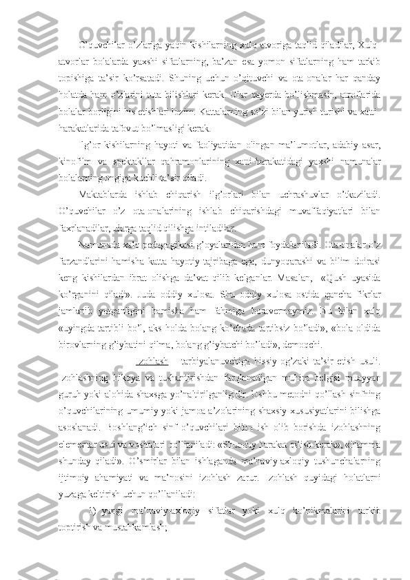 O’quvchilar  o’zlariga yaqin kishilarning xulq-atvoriga taqlid qiladilar, Xulq-
atvorlar   bolalarda   yaxshi   sifatlarning,   ba’zan   esa   yomon   sifatlarning   ham   tarkib
topishiga   ta’sir   ko’rsatadi.   Shuning   uchun   o’qituvchi   va   ota-onalar   har   qanday
holatda   ham   o’zlarini   tuta   bilishlari   kerak.   Ular   qayerda   bo’lishmasin,   atroflarida
bolalar borligini his etishlari lozim. Kattalarning so’zi bilan yurish-turishi va xatti-
harakatlarida tafovut bo’lmasligi kerak.
Ilg’or   kishilarning   hayoti   va   faoliyatidan   olingan   ma’lumotlar,   adabiy   asar,
kinofilm   va   spektakllar   qahramonlarining   xatti-harakatidagi   yaxshi   namunalar
bolalarning ongiga kuchli ta’sir qiladi.
Maktablarda   ishlab   chiqarish   ilg’orlari   bilan   uchrashuvlar   o’tkaziladi.
O’quvchilar   o’z   ota-onalarining   ishlab   chiqarishdagi   muvaffaqiyatlari   bilan
faxrlanadilar, ularga taqlid qilishga intiladilar.
Namunada xalq pedagogikasi g’oyalaridan ham foydalaniladi. Ota-onalar o’z
farzandlarini   hamisha   katta   hayotiy   tajribaga   ega,   dunyoqarashi   va   bilim   doirasi
keng   kishilardan   ibrat   olishga   da’vat   qilib   kelganlar.   Masalan,     «Qush   uyasida
ko’rganini   qiladi».   Juda   oddiy   xulosa.   Shu   oddiy   xulosa   ostida   qancha   fikrlar
jamlanib   yotganligini   hamisha   ham   fahmiga   boravermaymiz.   Bu   bilan   xalq
«uyingda   tartibli   bo’l,   aks   holda   bolang   ko’chada   tartibsiz   bo’ladi»,   «bola   oldida
birovlarning g’iybatini qilma, bolang g’iybatchi bo’ladi», demoqchi.
                            Izohlash   –   tarbiyalanuvchiga   hissiy-og’zaki   ta’sir   etish   usuli.
Izohlashning   hikoya   va   tushuntirishdan   farqlanadigan   muhim   belgisi   muayyan
guruh yoki alohida shaxsga yo’naltirilganligidir. Ushbu metodni qo’llash sinfning
o’quvchilarining umumiy yoki jamoa a’zolarining shaxsiy xususiyatlarini bilishga
asoslanadi.   Boshlang’ich   sinf   o’quvchilari   bilan   ish   olib   borishda   izohlashning
elementar usul va vositalari qo’llaniladi: «Shunday harakat qilish kerak», «Hamma
shunday   qiladi».   O’smirlar   bilan   ishlaganda   ma’naviy-axloqiy   tushunchalarning
ijtimoiy   ahamiyati   va   ma’nosini   izohlash   zarur.   Izohlash   quyidagi   holatlarni
yuzaga keltirish uchun qo’llaniladi:
1) yangi   ma’naviy-axloqiy   sifatlar   yoki   xulq   ko’nikmalarini   tarkib
toptirish va mustahkamlash; 