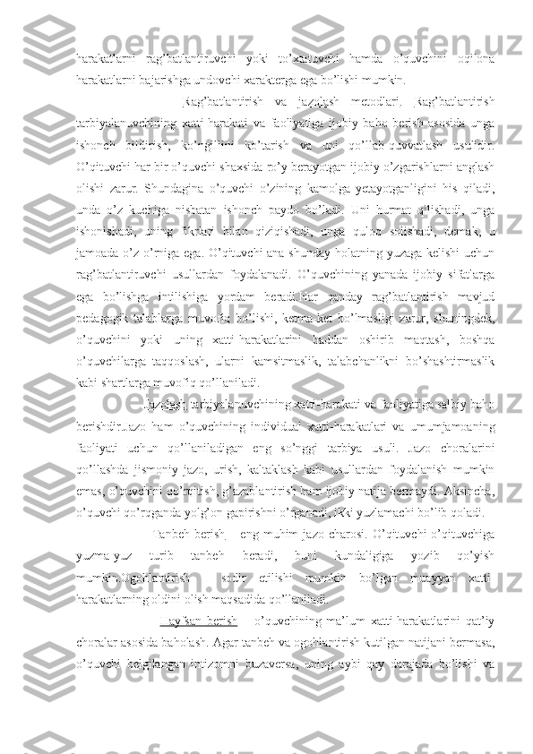 harakatlarni   rag’batlantiruvchi   yoki   to’xtatuvchi   hamda   o’quvchini   oqilona
harakatlarni bajarishga undovchi xarakterga ega bo’lishi mumkin.
              Rag’batlantirish   va   jazolash   metodlari .   Rag’batlantirish
tarbiyalanuvchining   xatti-harakati   va   faoliyatiga   ijobiy   baho   berish   asosida   unga
ishonch   bildirish,   ko’ngillini   ko’tarish   va   uni   qo’llab-quvvatlash   usulidir.
O’qituvchi har bir o’quvchi shaxsida ro’y berayotgan ijobiy o’zgarishlarni anglash
olishi   zarur.   Shundagina   o’quvchi   o’zining   kamolga   yetayotganligini   his   qiladi,
unda   o’z   kuchiga   nisbatan   ishonch   paydo   bo’ladi.   Uni   hurmat   qilishadi,   unga
ishonishadi,   uning   fikrlari   bilan   qiziqishadi,   unga   quloq   solishadi,   demak,   u
jamoada o’z o’rniga ega. O’qituvchi  ana shunday  holatning yuzaga kelishi  uchun
rag’batlantiruvchi   usullardan   foydalanadi.   O’quvchining   yanada   ijobiy   sifatlarga
ega   bo’lishga   intilishiga   yordam   beradi.Har   qanday   rag’batlantirish   mavjud
pedagogik   talablarga   muvofiq   bo’lishi,   ketma-ket   bo’lmasligi   zarur,   shuningdek,
o’quvchini   yoki   uning   xatti-harakatlarini   haddan   oshirib   maqtash,   boshqa
o’quvchilarga   taqqoslash,   ularni   kamsitmaslik,   talabchanlikni   bo’shashtirmaslik
kabi shartlarga muvofiq qo’llaniladi.
             Jazolash  tarbiyalanuvchining xatti-harakati va faoliyatiga salbiy baho
berishdir.Jazo   ham   o’quvchining   individual   xatti-harakatlari   va   umumjamoaning
faoliyati   uchun   qo’llaniladigan   eng   so’nggi   tarbiya   usuli.   Jazo   choralarini
qo’llashda   jismoniy   jazo,   urish,   kaltaklash   kabi   usullardan   foydalanish   mumkin
emas, o’quvchini qo’rqitish, g’azablantirish ham ijobiy natija bermaydi. Aksincha,
o’quvchi qo’rqganda yolg’on gapirishni o’rganadi, ikki yuzlamachi bo’lib qoladi.
                      Tanbeh   berish   –   eng   muhim   jazo   charosi.   O’qituvchi   o’qituvchiga
yuzma-yuz   turib   tanbeh   beradi,   buni   kundaligiga   yozib   qo’yish
mumkin.Ogohlantirish   –   sodir   etilishi   mumkin   bo’lgan   muayyan   xatti-
harakatlarning oldini olish maqsadida qo’llaniladi.
                      Hayfsan   berish   –   o’quvchining   ma’lum   xatti-harakatlarini   qat’iy
choralar asosida baholash. Agar tanbeh va ogohlantirish kutilgan natijani bermasa,
o’quvchi   belgilangan   intizomni   buzaversa,   uning   aybi   qay   darajada   bo’lishi   va 