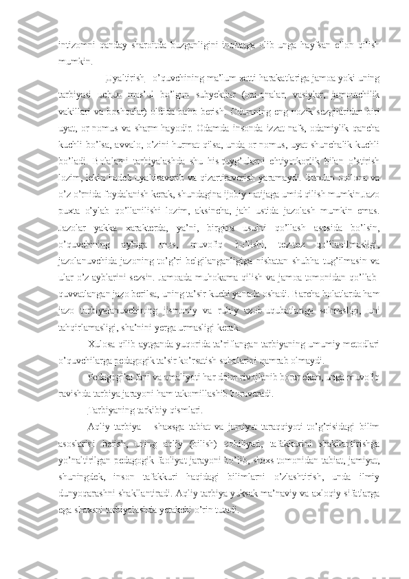 intizomni   qanday   sharoitda   buzganligini   inobatga   olib   unga   hayfsan   e’lon   qilish
mumkin.
            Uyaltirish  - o’quvchining ma’lum xatti-harakatlariga jamoa yoki uning
tarbiyasi   uchun   mas’ul   bo’lgan   subyektlar   (ota-onalar,   vasiylar,   jamoatchilik
vakillari   va   boshqalar)   oldida   baho   berish.   Odamning   eng   nozik   sezgilaridan   biri
uyat,   or-nomus   va   sharm-hayodir.   Odamda   insonda   izzat-nafs,   odamiylik   qancha
kuchli bo’lsa, avvalo, o’zini hurmat qilsa, unda or-nomus, uyat shunchalik kuchli
bo’ladi.   Bolalarni   tarbiyalashda   shu   his-tuyg’ularni   ehtiyotkorlik   bilan   o’stirish
lozim, lekin hadeb uyaltiraverib va qizartiraverish yaramaydi. Bundan oqilona va
o’z o’rnida foydalanish kerak, shundagina ijobiy natijaga umid qilish mumkin.Jazo
puxta   o’ylab   qo’llanilishi   lozim,   aksincha,   jahl   ustida   jazolash   mumkin   emas.
Jazolar   yakka   xarakterda,   ya’ni,   birgina   usulni   qo’llash   asosida   bo’lsin,
o’quvchining   aybiga   mos,   muvofiq   bo’lishi,   tez-tez   qo’llanilmasligi,
jazolanuvchida   jazoning   to’g’ri   belgilanganligiga   nisbatan   shubha   tug’ilmasin   va
ular o’z ayblarini sezsin. Jamoada muhokama qilish va jamoa tomonidan qo’llab-
quvvatlangan jazo berilsa, uning ta’sir kuchi yanada oshadi. Barcha holatlarda ham
jazo   tarbiyalanuvchining   jismoniy   va   ruhiy   azob-uqubatlariga   solmasligi,   uni
tahqirlamasligi, sha’nini yerga urmasligi kerak. 
Xulosa qilib aytganda yuqorida ta’riflangan tarbiyaning umumiy metodlari
o’quvchilarga pedagogik ta’sir ko’rsatish sohalarini qamrab olmaydi. 
Pedagogika fani va amaliyoti har doim rivojlanib borar ekan, unga muvofiq
ravishda tarbiya jarayoni ham takomillashib boraveradi.
Tarbiyaning tarkibiy qismlari.
Aqliy   tarbiya   –   shaxsga   tabiat   va   jamiyat   taraqqiyoti   to’g’risidagi   bilim
asoslarini   berish,   uning   aqliy   (bilish)   qobiliyati,   tafakkurini   shakllantirishga
yo’naltirilgan pedagogik faoliyat jarayoni bo’lib, shaxs tomonidan tabiat, jamiyat,
shuningdek,   inson   tafakkuri   haqidagi   bilimlarni   o’zlashtirish,   unda   ilmiy
dunyoqarashni shakllantiradi. Aqliy tarbiya yuksak ma’naviy va axloqiy sifatlarga
ega shaxsni tarbiyalashda yetakchi o’rin tutadi.  