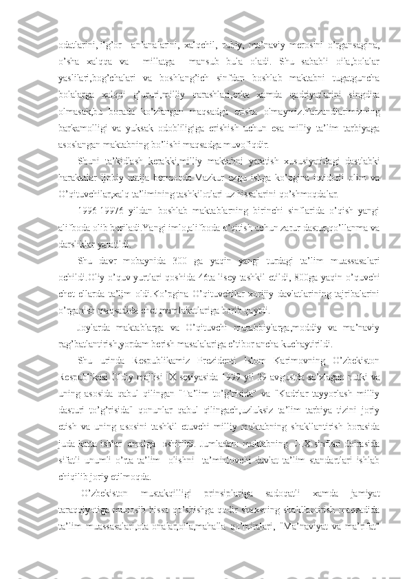 odatlarini, ilg’or an’analarini,   xalqchil,   ruhiy,   ma’naviy   merosini   o’rgansagina,
o’sha   xalqqa   va     millatga     mansub   bula   oladi.   Shu   sababli   oila,bolalar
yaslilari,bog’chalari   va   boshlang’ich   sinfdan   boshlab   maktabni   tugatguncha
bolalarga   xalqni   g’ururi,milliy   qarashlari,erka   xamda   qadriyatlarini   singdira
olmasak,bu   borada   ko’zlangan   maqsadga   erisha   olmaymiz.Farzandlarimizning
barkamolligi   va   yuksak   odobliligiga   erishish   uchun   esa   milliy   ta’lim   tarbiyaga
asoslangan maktabning bo’lishi maqsadga muvofiqdir.
Shuni   ta’kidlash   kerakki,milliy   maktabni   yaratish   xususiyatida gi   dastlabki
harakatlar   ijobiy   natija   bermoqda.Mazkur   ezgu   ishga   ko’pgina   iqtidorli   olim   va
O’qituvchilar,xalq ta’limining tashkilot lari uz hissalarini qo’shmoqdalar.
1996-19976   yildan   boshlab   maktablarning   birinchi   sinflarida   o’qish   yangi
alifboda olib boriladi.Yangi imlo,alifboda o’qitish uchun zarur dastur,qo’llanma va
darsliklar yaratildi.
Shu   davr   mobaynida   300   ga   yaqin   yangi   turdagi   ta’lim   muassasa lari
ochildi.Oliy o’quv yurtlari qoshida 46ta lisey tashkil  etil di, 800ga yaqin o’quvchi
chet   ellarda   ta’lim   oldi.Ko’pgina   O’qituvchilar   xorijiy   davlatlarining   tajribalarini
o’rganish maqsadida chet mamla katlariga borib qaytdi.
Joylarda   maktablarga   va   O’qituvchi   murabbiylarga,moddiy   va   ma’naviy
rag’batlantirish,yordam berish masalalariga e’tibor ancha ku chaytirildi.
Shu   urinda   Respublikamiz   Prezidenti   Islom   Karimovning   O’zbekiston
Respublikasi  Oldiy majlisi IX sesiyasida  1999 yil 29 av gustda so’zlagan nutki va
uning   asosida   qabul   qilingan   "Ta’lim   to’g’risida"   va   "Kadrlar   tayyorlash   milliy
dasturi   to’g’risida"   qonun lar   qabul   qilingach,uzluksiz   ta’lim   tarbiya   tizini   joriy
etish   va   uning   asosini   tashkil   etuvchi   milliy   maktabning   shakllantirish   borasida
juda katta ishlar   amalga   oshirildi. Jumladan: maktabning   I-IX sinflari doirasida
sifatli   unumli   o’rta   ta’lim     olishni     ta’minlovchi   davlat   ta’lim   standartlari   ishlab
chiqilib joriy etilmoqda.
O’zbekiston   mustakqilligi   prinsiplariga   sadoqatli   xamda   jamiyat
taraqqiyotiga   munosib   hissa   qo’shishga   qodir   shaxsning   shakllantirish   maqsadida
ta’lim   muassasalari,ota-onalar,oila,mahalla   qo’mita lari,   "Ma’naviyat   va   ma’rifat" 