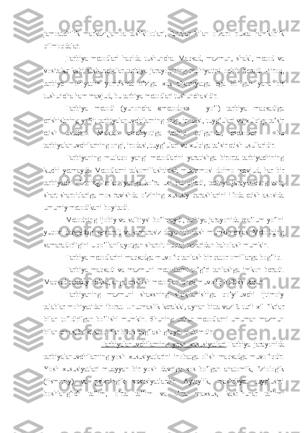 jamoatchilik   markazi,jamoa   tashkilot lari,   fondlar   bilan   o’zaro   puxta   hamkorlik
qilmoqdalar.
Tarbiya   metodlari   haqida   tushuncha.   Maqsad,   mazmun,   shakl,   metod   va
vositalar   kabi   tushunchalar   tarbiya   jarayonining   mohiyatini   ochib   beradi.   Biroq,
tarbiya   mohiyatini   yoritishda   o’ziga   xos   ahamiyatga   ega   bo’lgan   yana   bir
tushuncha ham mavjud, bu tarbiya metodlari tushunchasidir.
Tarbiya   metodi   (yunoncha   «metodos»   –   yo’l)   tarbiya   maqsadiga
erishishning yo’li; tarbiyalanuvchilarning ongi, irodasi, tuyg’ulari va xulqiga ta’sir
etish   usullari.   Maktab   amaliyotiga   tatbiq   etilganda,   metodlar   –   bu
tarbiyalanuvchilarning ongi, irodasi, tuyg’ulari va xulqiga ta’sir etish usullaridir.
Tarbiyaning   mutlaqo   yangi   metodlarini   yaratishga   birorta   tarbiyachining
kuchi   yetmaydi.   Metodlarni   takomillashtirish   muammosi   doimo   mavjud,   har   bir
tarbiyachi   o’zining   imkoniyatiga   ko’ra   uni   hal   qiladi,   tarbiya   jarayonining   aniq
shart-sharoitlariga   mos   ravishda   o’zining   xususiy   qarashlarini   ifoda   etish   asosida
umumiy metodikani boyitadi.
Metodning ijobiy va salbiysi  bo’lmaydi, tarbiya jarayonida ma’lum  yo’lni
yuqori darajadagi samarali va samarasiz deya baholash mumkin emas. Metodning
samaradorligini u qo’llanilayotgan sharoit nuqtai nazaridan baholash mumkin.
Tarbiya metodlarini maqsadga muvofiq tanlash bir qator omillarga bog’liq.
Tarbiya   maqsadi   va   mazmuni   metodlarni   to’g’ri   tanlashga   imkon   beradi.
Maqsad qanday bo’lsa, unga erishish metodlari unga muvofiq bo’lishi zarur.  
Tarbiyaning   mazmuni   shaxsning   shakllanishiga   qo’yiluvchi   ijtimoiy
talablar mohiyatidan iborat. Unutmaslik kerakki, aynan bitta vazifa turli xil fikrlar
bilan   to’ldirilgan   bo’lishi   mumkin.   Shuning   uchun   metodlarni   umuman   mazmun
bilan emas, balki aniq fikr bilan bog’lash g’oyat muhimdir.
                        Tarbiyalanuvchilarning   yosh   xususiyatlari .Tarbiya   jarayonida
tarbiyalanuvchilarning   yosh   xususiyatlarini   inobatga   olish   maqsadga   muvofiqdir.
Yosh   xususiyatlari   muayyan   bir   yosh   davriga   xos   bo’lgan   anatomik,   fiziologik
(jismoniy)   va   psixologik   xususiyatlardir.   Aytaylik,   mas’uliyat   tuyg’usini
boshlang’ich   ta’lim,   o’rta   ta’lim   va   o’rta   maxsus,   kasb-hunar   ta’limi 