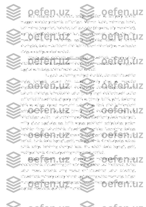 Xalq   pedagogikasi   namunalari,   tarbiya   metodlari   va   tarbiyaviy   ta’sirlar
muayyan   vositalar   yordamida   qo’llanilgan.   Mehmon   kutish,   mehmonga   borish,
turli   mehnat   jarayonlari,   hasharlar,   turli   gurunglar   (choyxona,   to’y   marosimlari),
sayillar,   oilaviy   an’analar   (tug’ilgan   kun,   fuqarolik   pasporti,   umumiy   o’rta,   o’rta
maxsus   hamda   oliy   ma’lumotga   egalik   to’g’risidagi   attestat   va   diplom,
shuningdek, davlat mukofotlarini olish kabi holatlarni nishonlash) va musobaqalar
o’ziga xos tarbiya vositasi sanaladi.
Ijtimoiy   ongni   shakllantiruvchi   metodlar   o’quvchilarda   ma’naviy-axloqiy
sifatlar, e’tiqod hamda dunyoqarashni shakllantirish maqsadida ularning ongi, his-
tuyg’usi va irodasiga ta’sir ko’rsatish usullari sanaladi.
                               Bu guruh usullarining mohiyati shundaki, ular orqali o’quvchilar
ongiga   jamiyatda   ustuvor   o’rin   tutuvchi   ijtimoiy   g’oya   va   maqsadlar
singdiriladi.Yoshlar   dunyoqarashini   shakllantirish,   ularning   hayot   mazmunini
tushunib   olishlariga   ko’maklashish   uchun   ijtimoiy   ongni   shakllantiruvchi   usullar
qo’llaniladi.O’quvchilarda   g’oyaviy   onglilik   va   ijtimoiy   faollik,   ya’ni,   davlatning
ichik   va   xalqaro   siyosati   mazmunini   tushunish   va   idrok   qilish   ko’nikmalarini
tarbiyalash   lozim.   Tushuntirish   ijtimoiy   ongni   shakllantirishda   eng   ko’p
ishlatiladigan usuldir.  Tushuntirishning vazifasi o’quvchilarni yuksak madaniyatli,
milliy   g’urur   tuyg’usiga   ega   bo’lib   voyaga   yetishlarini   tarbiyalashga   yordam
berishdan   iborat.Tushuntirishda   o’quvchilarga   mamlakat   fuqarosining   davlatga
nisbatan muayyan huquq va burchlar asosida bog’langanligi borasida ma’lumotlar
beriladi. Bunda davlat bayrog’i, gerbi, madhiyasi hamda Konstitusiyasiga sadoqat
ruhida   tarbiya   berishning   ahamiyati   katta.   Shu   sababli   davlat   bayrog’i,   gerbi,
madhiyasi hamda Konstitusiyasining mohiyati tushuntiriladi.
Suhbat.   O’quvchi   shaxsini   g’oyaviy   va   ma’naviy-axloqiy   jihatdan
shakllantirishda o’qituvchining jonli so’zi eng ta’sirchan usul hisoblanadi. Suhbat
uchun   mavzu   tanlashda   uning   mazkur   sinf   o’quvchilari   uchun   dolzarbligi,
o’quvchilarda ma’naviy-axloqiy ishonch uyg’otishning suhbat mazmuniga bo’lgan
munosabatlari   va   suhbatdan   kutilayotgan   natijani   hisobga   olish   zarur.   Suhbat
quyidagi mavzularda uyushtirilishi mumkin: 