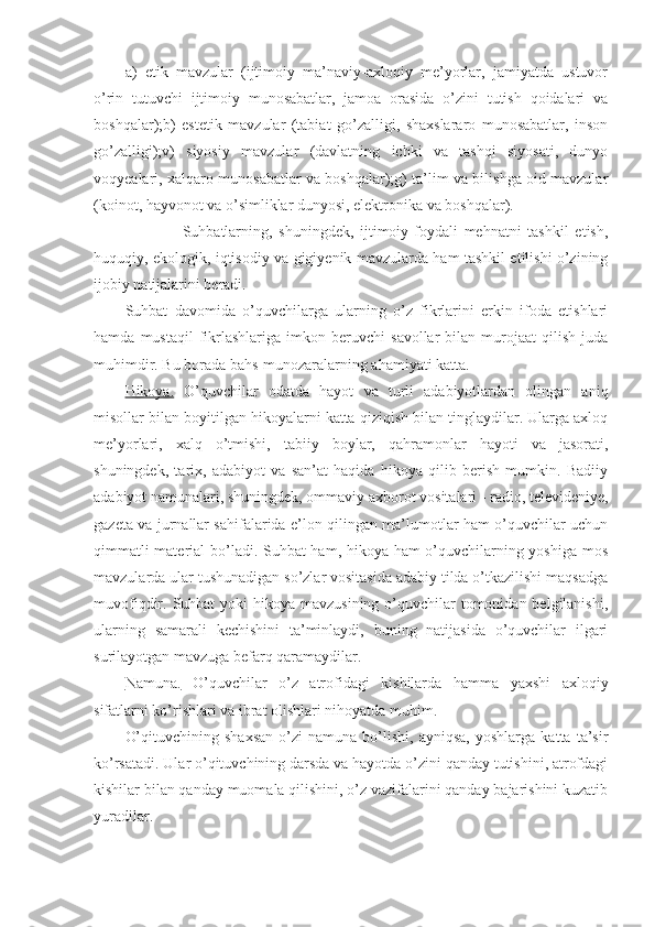 a)   etik   mavzular   (ijtimoiy   ma’naviy-axloqiy   me’yorlar,   jamiyatda   ustuvor
o’rin   tutuvchi   ijtimoiy   munosabatlar,   jamoa   orasida   o’zini   tutish   qoidalari   va
boshqalar);b)   estetik   mavzular   (tabiat   go’zalligi,   shaxslararo   munosabatlar,   inson
go’zalligi);v)   siyosiy   mavzular   (davlatning   ichki   va   tashqi   siyosati,   dunyo
voqyealari, xalqaro munosabatlar va boshqalar);g) ta’lim va bilishga oid mavzular
(koinot, hayvonot va o’simliklar dunyosi, elektronika va boshqalar).
                  Suhbatlarning,   shuningdek,   ijtimoiy-foydali   mehnatni   tashkil   etish,
huquqiy, ekologik, iqtisodiy va gigiyenik mavzularda ham tashkil etilishi o’zining
ijobiy natijalarini beradi.
Suhbat   davomida   o’quvchilarga   ularning   o’z   fikrlarini   erkin   ifoda   etishlari
hamda   mustaqil   fikrlashlariga   imkon   beruvchi   savollar   bilan  murojaat   qilish   juda
muhimdir. Bu borada bahs-munozaralarning ahamiyati katta.
Hikoya.   O’quvchilar   odatda   hayot   va   turli   adabiyotlardan   olingan   aniq
misollar bilan boyitilgan hikoyalarni katta qiziqish bilan tinglaydilar. Ularga axloq
me’yorlari,   xalq   o’tmishi,   tabiiy   boylar,   qahramonlar   hayoti   va   jasorati,
shuningdek,   tarix,   adabiyot   va   san’at   haqida   hikoya   qilib   berish   mumkin.   Badiiy
adabiyot namunalari, shuningdek, ommaviy axborot vositalari - radio, televideniye,
gazeta va jurnallar sahifalarida e’lon qilingan ma’lumotlar ham o’quvchilar uchun
qimmatli material bo’ladi. Suhbat ham, hikoya ham o’quvchilarning yoshiga mos
mavzularda ular tushunadigan so’zlar vositasida adabiy tilda o’tkazilishi maqsadga
muvofiqdir. Suhbat  yoki  hikoya  mavzusining o’quvchilar  tomonidan belgilanishi,
ularning   samarali   kechishini   ta’minlaydi,   buning   natijasida   o’quvchilar   ilgari
surilayotgan mavzuga befarq qaramaydilar.
Namuna.   O’quvchilar   o’z   atrofidagi   kishilarda   hamma   yaxshi   axloqiy
sifatlarni ko’rishlari va ibrat olishlari nihoyatda muhim. 
O’qituvchining   shaxsan   o’zi   namuna   bo’lishi,   ayniqsa,   yoshlarga   katta   ta’sir
ko’rsatadi. Ular o’qituvchining darsda va hayotda o’zini qanday tutishini, atrofdagi
kishilar bilan qanday muomala qilishini, o’z vazifalarini qanday bajarishini kuzatib
yuradilar. 