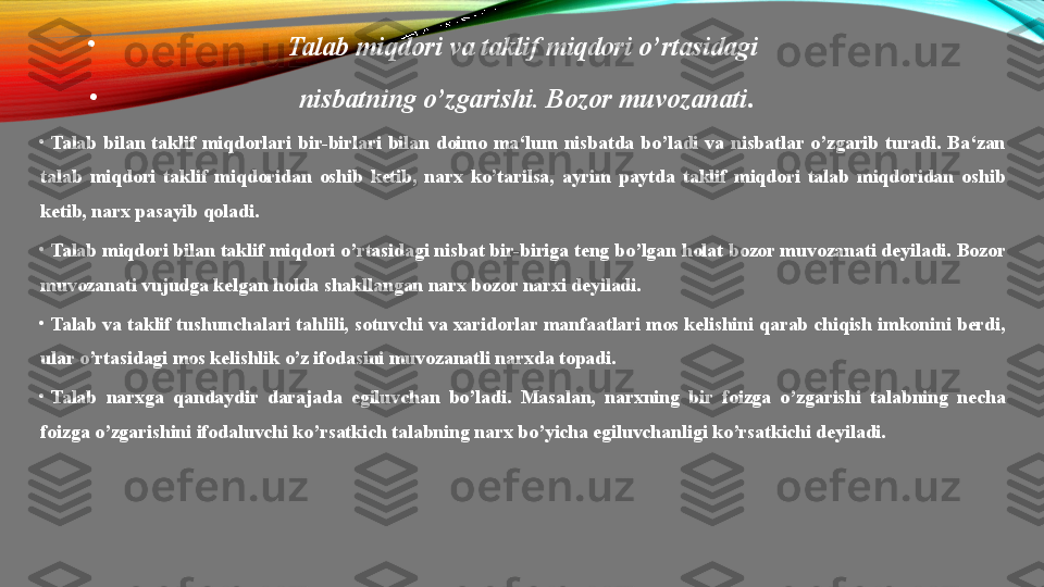 •
Talab miqdori	 va	 taklif	 miqdori	 o’rtasidagi	 
•
nisbatning	
 o’zgarishi.	 Bozor	 muvozanati .
•
Talab  bilan  taklif  miqdorlari  bir-birlari  bilan  doimo  ma‘lum  nisbatda  bo’ladi  va  nisbatlar  o’zgarib  turadi.  Ba‘zan 
talab  miqdori  taklif  miqdoridan  oshib  ketib,  narx  ko’tarilsa,  ayrim  paytda  taklif  miqdori  talab  miqdoridan  oshib 
ketib, narx pasayib qoladi.
•
Talab miqdori bilan taklif miqdori o’rtasidagi nisbat bir-biriga teng bo’lgan holat bozor muvozanati deyiladi. Bozor 
muvozanati vujudga kelgan holda shakllangan narx bozor narxi deyiladi.
•
Talab va taklif tushunchalari tahlili, sotuvchi va xaridorlar manfaatlari mos kelishini qarab chiqish imkonini berdi, 
ular o’rtasidagi mos kelishlik o’z ifodasini muvozanatli narxda topadi.
•
Talab  narxga  qandaydir  darajada  egiluvchan  bo’ladi.  Masalan,  narxning  bir  foizga  o’zgarishi  talabning  necha 
foizga o’zgarishini ifodaluvchi ko’rsatkich talabning narx bo’yicha egiluvchanligi ko’rsatkichi deyiladi. 