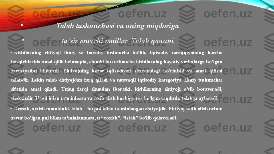 •
Talab tushunchasi	 va	 uning	 miqdoriga	 
•
ta‘sir	
 etuvchi	 omillar.	 Talab	 qonuni.
•
Kishilarning  ehtiyoji  ilmiy  va  hayotiy  tushuncha  bo’lib,  iqtisodiy  taraqqiyotning  barcha 
bosqichlarida amal qilib kelmoqda, chunki bu tushuncha kishilarning hayotiy vositalarga bo’lgan 
zaruriyatini  bildiradi.  Ehtiyojning  bozor  iqtisodiyoti  sharoitidagi  ko’rinishi  va  amal  qilishi 
talabdir.  Lekin  talab  ehtiyojdan  farq  qiladi  va  mustaqil  iqtisodiy  kategoriya  (ilmiy  tushuncha) 
sifatida  amal  qiladi.  Uning  farqi  shundan  iboratki,  kishilarning  ehtiyoji  o’sib  boraveradi, 
cheksizdir. U pul bilan ta‘minlansa va sotib olish kurbiga ega bo’lgan taqdirda talabga aylanadi.
•
Demak, aytish mumkinki, talab – bu pul bilan ta‘minlangan ehtiyojdir. Ehtiyoj sotib olish uchun 
zarur bo’lgan pul bilan ta‘minlanmasa, u “xoxish”, “istak” bo’lib qolaveradi. 