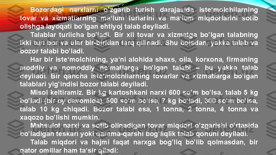 Bozordagi  narxlarni  o’zgarib  turish  darajasida  iste‘molchilarning 
tovar  va  xizmatlarning  ma‘lum  turlarini  va  ma‘lum  miqdorlarini  sotib 
olishga layoqati bo’lgan ehtiyoj talab deyiladi.
Talablar  turlicha  bo’ladi.  Bir  xil  tovar  va  xizmatga  bo’lgan  talabning 
ikki turi bor va ular bir-biridan farq qilinadi. Shu boisdan, yakka talab va 
bozor talabi bo’ladi.
Har  bir  iste‘molchining,  ya‘ni  alohida  shaxs,  oila,  korxona,  firmaning 
moddiy  va  nomoddiy  ne‘matlarga  bo’lgan  talabi  –  bu  yakka  talab 
deyiladi.  Bir  qancha  iste‘molchilarning  tovarlar  va  xizmatlarga  bo’lgan 
talablari yig’indisi bozor talabi deyiladi.
Misol  keltiramiz.  Bir  kg  kartoshkani  narxi  600  so’m  bo’lsa,  talab  5  kg 
bo’ladi (bir oy davomida). 500 so’m bo’lsa, 7 kg bo’ladi, 300 so’m bo’lsa, 
talab  10  kg  chiqadi.  Bozor  talabi  esa,  1  tonna,  2  tonna,  4  tonna  va 
xaqozo bo’lishi mumkin.
Mahsulot  narxi  va  sotib  olinadigan  tovar  miqdori  o’zgarishi  o’rtasida 
bo’ladigan teskari yoki qarama-qarshi bog’liqlik talab qonuni deyiladi.
Talab  miqdori  va  hajmi  faqat  narxga  bog’liq  bo’lib  qolmasdan,  bir 
qator omillar ham ta‘sir qiladi: 