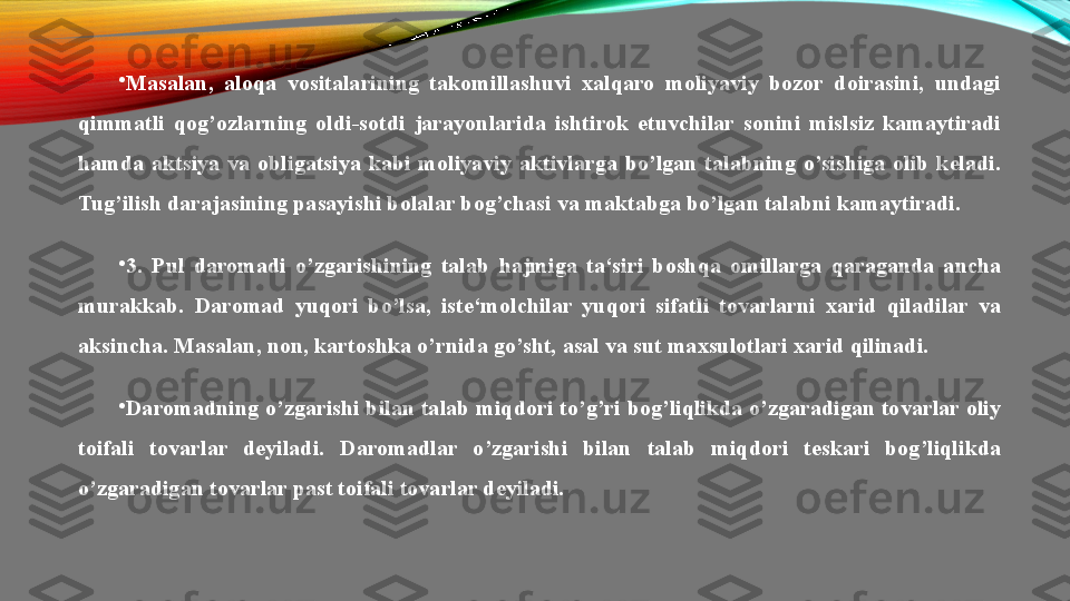 •
Masalan,  aloqa  vositalarining  takomillashuvi  xalqaro  moliyaviy  bozor  doirasini,  undagi 
qimmatli  qog’ozlarning  oldi-sotdi  jarayonlarida  ishtirok  etuvchilar  sonini  mislsiz  kamaytiradi 
hamda  aktsiya  va  obligatsiya  kabi  moliyaviy  aktivlarga  bo’lgan  talabning  o’sishiga  olib  keladi. 
Tug’ilish darajasining pasayishi bolalar bog’chasi va maktabga bo’lgan talabni kamaytiradi.
•
3.  Pul  daromadi  o’zgarishining  talab  hajmiga  ta‘siri  boshqa  omillarga  qaraganda  ancha 
murakkab.  Daromad  yuqori  bo’lsa,  iste‘molchilar  yuqori  sifatli  tovarlarni  xarid  qiladilar  va 
aksincha. Masalan, non, kartoshka o’rnida go’sht, asal va sut maxsulotlari xarid qilinadi.
•
Daromadning o’zgarishi bilan talab miqdori to’g’ri bog’liqlikda o’zgaradigan tovarlar oliy 
toifali  tovarlar  deyiladi.  Daromadlar  o’zgarishi  bilan  talab  miqdori  teskari  bog’liqlikda 
o’zgaradigan tovarlar past toifali tovarlar deyiladi. 