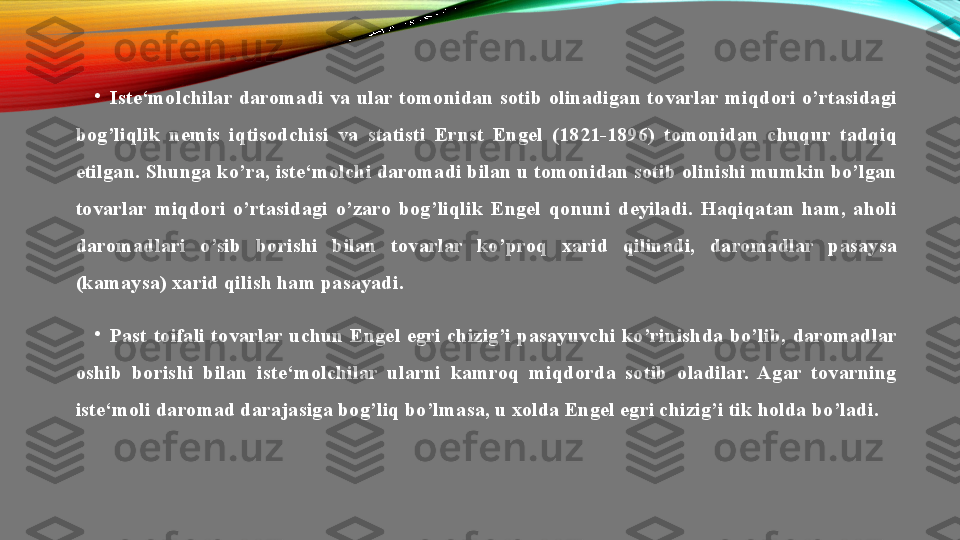 •
Iste‘molchilar  daromadi  va  ular  tomonidan  sotib  olinadigan  tovarlar  miqdori  o’rtasidagi 
bog’liqlik  nemis  iqtisodchisi  va  statisti  Ernst  Engel  (1821-1896)  tomonidan  chuqur  tadqiq 
etilgan. Shunga ko’ra, iste‘molchi daromadi bilan u tomonidan sotib olinishi mumkin bo’lgan 
tovarlar  miqdori  o’rtasidagi  o’zaro  bog’liqlik  Engel  qonuni  deyiladi.  Haqiqatan  ham,  aholi 
daromadlari  o’sib  borishi  bilan  tovarlar  ko’proq  xarid  qilinadi,  daromadlar  pasaysa 
(kamaysa) xarid qilish ham pasayadi.
•
Past  toifali  tovarlar  uchun  Engel  egri  chizig’i  pasayuvchi  ko’rinishda  bo’lib,  daromadlar 
oshib  borishi  bilan  iste‘molchilar  ularni  kamroq  miqdorda  sotib  oladilar.  Agar  tovarning 
iste‘moli daromad darajasiga bog’liq bo’lmasa, u xolda Engel egri chizig’i tik holda bo’ladi. 