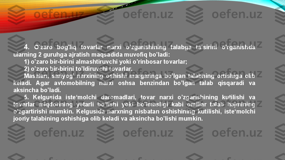 4 .  O’zaro  bog’liq  tovarlar  narxi  o’zgarishining  talabga  ta‘sirini  o’rganishda 
ularning 2 guruhga ajratish maqsadida muvofiq bo’ladi:
1) o’zaro bir-birini almashtiruvchi yoki o’rinbosar tovarlar;
2) o’zaro bir-birini to’ldiruvchi tovarlar.
Masalan,  sariyog’  narxining  oshishi  margaringa  bo’lgan  talabning  ortishiga  olib 
keladi.  Agar  avtomobilning  narxi  oshsa  benzindan  bo’lgan  talab  qisqaradi  va 
aksincha bo’ladi.
5.  Kelgusida  iste‘molchi  daromadlari,  tovar  narxi  o’zgarishining  kutilishi  va 
tovarlar  miqdorining  yetarli  bo’lishi  yoki  bo’lmasligi  kabi  omillar  talab  hajmining 
o’zgartirishi  mumkin.  Kelgusida  narxning  nisbatan  oshishining  kutilishi,  iste‘molchi 
jooriy talabining oshishiga olib keladi va aksincha bo’lishi mumkin. 