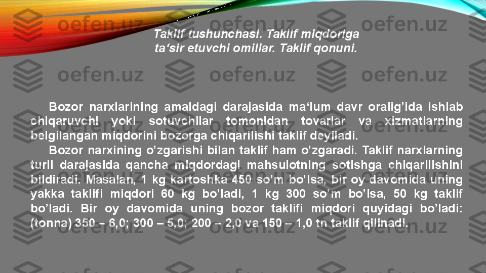 Taklif tushunchasi. Taklif miqdoriga
ta‘sir etuvchi omillar. Taklif qonuni.
Bozor  narxlarining  amaldagi  darajasida  ma‘lum  davr  oralig’ida  ishlab 
chiqaruvchi  yoki  sotuvchilar  tomonidan  tovarlar  va  xizmatlarning 
belgilangan miqdorini bozorga chiqarilishi taklif deyiladi.
Bozor  narxining  o’zgarishi  bilan  taklif  ham  o’zgaradi.  Taklif  narxlarning 
turli  darajasida  qancha  miqdordagi  mahsulotning  sotishga  chiqarilishini 
bildiradi.  Masalan,  1  kg  kartoshka  450  so’m  bo’lsa,  bir  oy  davomida  uning 
yakka  taklifi  miqdori  60  kg  bo’ladi,  1  kg  300  so’m  bo’lsa,  50  kg  taklif 
bo’ladi.  Bir  oy  davomida  uning  bozor  taklifi  miqdori  quyidagi  bo’ladi: 
(tonna) 350 – 6,0; 300 – 5,0; 200 – 2,0 va 150 – 1,0 tn taklif qilinadi. 