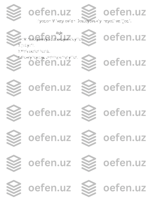                       Fyodor Mixaylovich Dostoyevskiy hayoti va ijodi.
        
                                            Reja :
1.F.M. Dostoyevskiy bolalik va yoshlik yillari.
2.Ijod yo li.ʻ
3.Yirik asarlari haqida.
4.Shaxsiy hayot va umrining so ngi yillari.	
ʻ
    