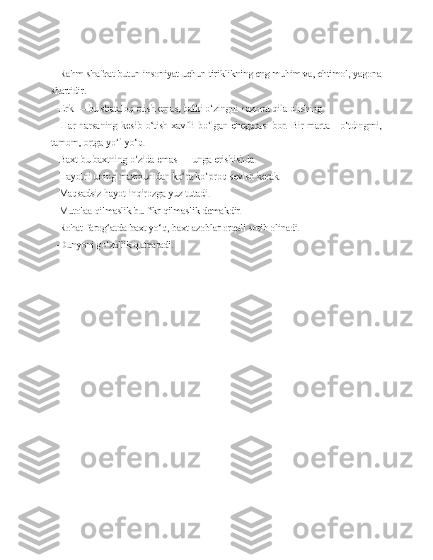   -Rahm-shafqat butun insoniyat uchun tiriklikning eng muhim va, ehtimol, yagona
shartidir.
  -Erk — bu shataloq otish emas, balki o‘zingni nazorat qila olishing.
   -Har  narsaning kesib o‘tish xavfli bo‘lgan chegarasi  bor. Bir  marta     o‘tdingmi,
tamom, ortga yo‘l yo‘q.
  -Baxt bu baxtning o‘zida emas — unga erishishda.
  -Hayotni uning mazmunidan ko‘ra ko‘proq sevish kerak.
  -Maqsadsiz hayot inqirozga yuz tutadi.
  -Mutolaa qilmaslik bu fikr qilmaslik demakdir.
  -Rohat-farog‘atda baxt yo‘q, baxt azoblar orqali sotib olinadi.
  -Dunyoni go‘zallik qutqaradi. 