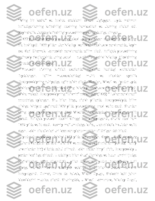 “Ming   bir   kecha”   va   boshqa   ertaklarni   eshitib   ulg‘aygan.   Uyda   mehmon
bo‘ladiganlarning   ko‘pchiligi   otasining   hamkasblari   va   ularning   oilalari   edi.
Keyinchalik ularning ko‘pchiligi yozuvchining asarlarida tilga olingan.
   1832-yilda Dostoyevskiy  va uning akasi  uyda yollangan o‘qituvchilardan ta’lim
ola boshlaydi. 1833-yildan ular Nikolay Ivanovich Drashusov pansionatida, keyin
esa   Karl   Chermak   Leontevich   pansionatida   ta’lim   oladi.   Bo‘lajak   yozuvchining
ma’naviy rivojlanishida uning ustozi — rus tili o‘qituvchisi Nikolay Bilevichning
bir qadar xizmati singgan.
  Yozuvchi   o‘zining   ko‘plab   asarlarida   pansionat   haqidagi   xotiralardan
foydalangan.   Ta’lim   muassasalaridagi   muhit   va   oilasidan   ayrolik
Dostoyevskiyning   ruhiyatiga   og‘ir   ta’sir   qiladi.   Masalan,   Mixail   va   Fyodor   uyda
boshlang‘ich   ta’limni   olganidan   so‘ng   Nikolay   Drashusov   pansionatida   o‘qiydi.
O‘sha maktab Dostoyevskiyning “O‘smir” romanidagi (1875) “Tushar pansionati”
prototipiga   aylangan.   Shu   bilan   birga,   o‘qish   yillarida   Dostoyevskiyda   bilim
olishga   ishtiyoq   uyg‘onadi.1837-yilda   yozuvchining   onasi   vafot   etadi.   Shundan
so‘ng   otasi   Fyodor   va   uning   ukasi   Mixailni   Peterburgdagi   o‘quv   yurtiga   olib
boradi.   Bo‘lajak   yozuvchi   otasini   so‘nggi   bor   ko‘rayotgandi,   chunki   otasi   ham
1839-yilda vafot  etadi. Rasmiy  ma’lumotlarga ko‘ra, u apoplektik insultdan vafot
etgan. Lekin oila a’zolari uni krepostnoylar tomonidan o‘ldirilgan deb biladi.
   Fyodor Dostoyevskiy o‘qishni 1843-yilda tamomlagan. Keyin u Sankt-Peterburg
muhandislar guruhiga dala muhandisi va podporuchik (chorlar armiyasidagi harbiy
unvonlardan biri) sifatida qabul qilinadi. Lekin oradan bir yil o‘tib, Dostoyevskiy u
yerdan iste’foga chiqadi. U adabiyot bilan shug‘ullanishga va butun umrini ijodga
bag‘ishlashga   qaror   qilgandi.Shu   yillar   davomida   Fyodor   Dostoyevskiy   turli
davrga   mansub   Yevropa   adabiyoti   vakillari   ijodi   bilan   muntazam   tanishib
borayotgandi.   Gomer,   Onore   de   Balzak,   Viktor   Gyugo,   Shekspir   kabi   jahon
klassiklarini   mutolaa   qilardi.   Shuningdek,   u   Mixail   Lermontov,   Nikolay   Gogol, 