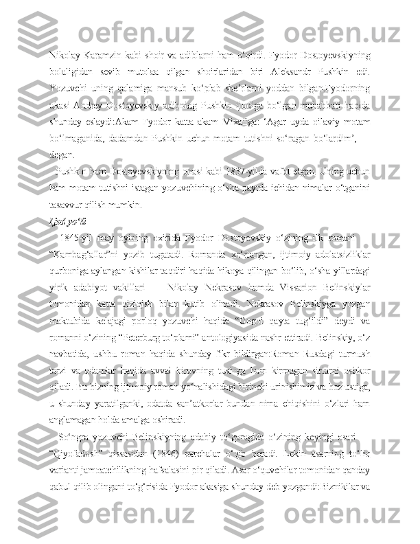 Nikolay Karamzin  kabi  shoir   va  adiblarni   ham  o‘qirdi.  Fyodor   Dostoyevskiyning
bolaligidan   sevib   mutolaa   qilgan   shoirlaridan   biri   Aleksandr   Pushkin   edi.
Yozuvchi   uning   qalamiga   mansub   ko‘plab   she’rlarni   yoddan   bilgan.Fyodorning
ukasi   Andrey   Dostoyevskiy   adibning   Pushkin   ijodiga   bo‘lgan   muhabbati   haqida
shunday   eslaydi:Akam   Fyodor   katta   akam   Mixailga:   ‘Agar   uyda   oilaviy   motam
bo‘lmaganida,   dadamdan   Pushkin   uchun   motam   tutishni   so‘ragan   bo‘lardim’,   —
degan.
   Pushkin ham Dostoyevskiyning onasi kabi 1837-yilda vafot etgan. Uning uchun
ham  motam   tutishni  istagan   yozuvchining o‘sha  paytda  ichidan nimalar   o‘tganini
tasavvur qilish mumkin.
Ijod yo‘li
    1845-yil   may   oyining   oxirida   Fyodor   Dostoyevskiy   o‘zining   ilk   romani   —
“Kambag‘allar”ni   yozib   tugatadi.   Romanda   xo‘rlangan,   ijtimoiy   adolatsizliklar
qurboniga aylangan kishilar taqdiri haqida hikoya qilingan bo‘lib, o‘sha yillardagi
yirik   adabiyot   vakillari   —   Nikolay   Nekrasov   hamda   Vissarion   Belinskiylar
tomonidan   katta   qiziqish   bilan   kutib   olinadi.   Nekrasov   Belinskiyga   yozgan
maktubida   kelajagi   porloq   yozuvchi   haqida   “Gogol   qayta   tug‘ildi”   deydi   va
romanni o‘zining “Peterburg to‘plami” antologiyasida nashr ettiradi. Belinskiy, o‘z
navbatida,   ushbu   roman   haqida   shunday   fikr   bildirgan:Roman   Rusdagi   turmush
tarzi   va   odamlar   haqida   avval   birovning   tushiga   ham   kirmagan   sirlarni   oshkor
qiladi. Bu bizning ijtimoiy roman yo‘nalishidagi birinchi urinishimiz va boz ustiga,
u   shunday   yaratilganki,   odatda   san’atkorlar   bundan   nima   chiqishini   o‘zlari   ham
anglamagan holda amalga oshiradi.
    So‘ngra   yozuvchi   Belinskiyning   adabiy   to‘garagida   o‘zining   keyingi   asari   —
“Qiyofadosh”   qissasidan   (1846)   parchalar   o‘qib   beradi.   Lekin   asarning   to‘liq
varianti jamoatchilikning hafsalasini pir qiladi. Asar o‘quvchilar tomonidan qanday
qabul qilib olingani to‘g‘risida Fyodor akasiga shunday deb yozgandi:Biznikilar va 