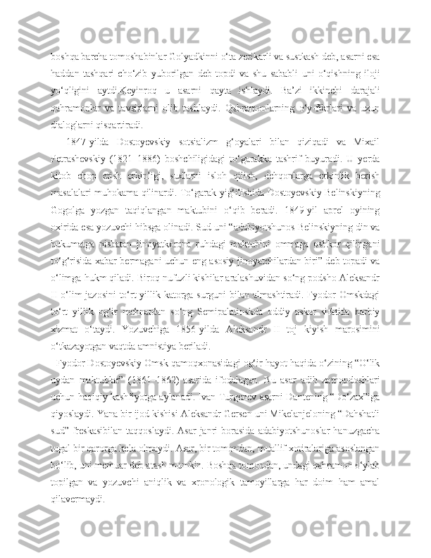 boshqa barcha tomoshabinlar Golyadkinni o‘ta zerikarli va sustkash deb, asarni esa
haddan   tashqari   cho‘zib   yuborilgan   deb   topdi   va   shu   sababli   uni   o‘qishning   iloji
yo‘qligini   aytdi.Keyinroq   u   asarni   qayta   ishlaydi.   Ba’zi   ikkinchi   darajali
qahramonlar   va   tavsiflarni   olib   tashlaydi.   Qahramonlarning   o‘y-fikrlari   va   uzun
dialoglarni qisqartiradi.
    1847-yilda   Dostoyevskiy   sotsializm   g‘oyalari   bilan   qiziqadi   va   Mixail
Petrashevskiy   (1821–1886)   boshchiligidagi   to‘garakka   tashrif   buyuradi.   U   yerda
kitob   chop   etish   erkinligi,   sudlarni   isloh   qilish,   dehqonlarga   erkinlik   berish
masalalari muhokama qilinardi. To‘garak yig‘ilishida Dostoyevskiy Belinskiyning
Gogolga   yozgan   taqiqlangan   maktubini   o‘qib   beradi.   1849-yil   aprel   oyining
oxirida esa yozuvchi hibsga olinadi. Sud uni “adabiyotshunos Belinskiyning din va
hukumatga   nisbatan   jinoyatkorona   ruhdagi   maktubini   ommaga   oshkor   qilingani
to‘g‘risida xabar bermagani uchun eng asosiy jinoyatchilardan biri” deb topadi va
o‘limga hukm qiladi. Biroq nufuzli kishilar aralashuvidan so‘ng podsho Aleksandr
II o‘lim  jazosini  to‘rt yillik katorga surguni  bilan almashtiradi. Fyodor Omskdagi
to‘rt   yillik   og‘ir   mehnatdan   so‘ng   Semipalatinskda   oddiy   askar   sifatida   harbiy
xizmat   o‘taydi.   Yozuvchiga   1856-yilda   Aleksandr   II   toj   kiyish   marosimini
o‘tkazayotgan vaqtda amnistiya beriladi.
  Fyodor Dostoyevskiy Omsk qamoqxonasidagi og‘ir hayot haqida o‘zining “O‘lik
uydan   maktublar”   (1861–1862)   asarida   ifodalagan.   Bu   asar   adib   zamondoshlari
uchun haqiqiy kashfiyotga aylanadi. Ivan Turgenev asarni Dantening “Do‘zax”iga
qiyoslaydi. Yana bir ijod kishisi Aleksandr Gersen uni Mikelanjeloning “Dahshatli
sud”  freskasibilan   taqqoslaydi.  Asar   janri  borasida   adabiyotshunoslar   hanuzgacha
tugal bir qarorga kela olmaydi. Asar, bir tomondan, muallif xotiralariga asoslangan
bo‘lib, uni memuar deb atash mumkin. Boshqa tomondan, undagi qahramon o‘ylab
topilgan   va   yozuvchi   aniqlik   va   xronologik   tamoyillarga   har   doim   ham   amal
qilavermaydi. 