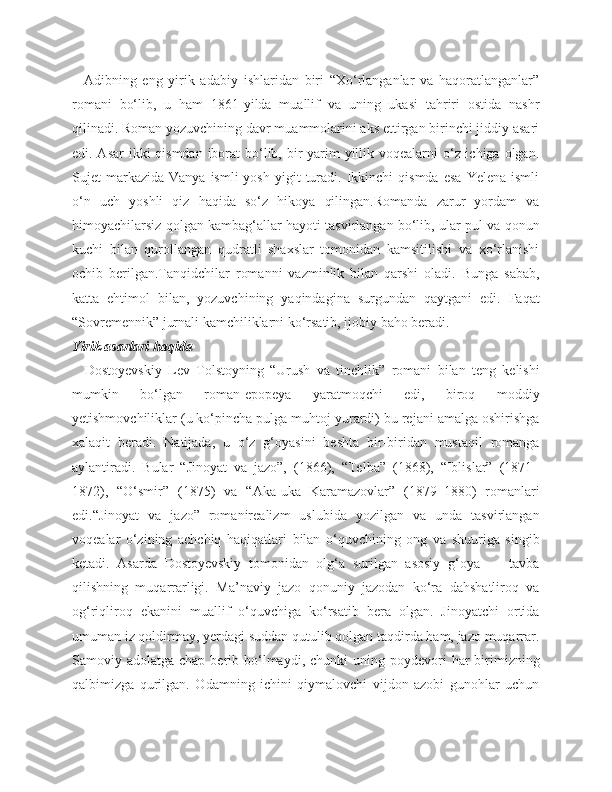     Adibning   eng   yirik   adabiy   ishlaridan   biri   “Xo‘rlanganlar   va   haqoratlanganlar”
romani   bo‘lib,   u   ham   1861-yilda   muallif   va   uning   ukasi   tahriri   ostida   nashr
qilinadi. Roman yozuvchining davr muammolarini aks ettirgan birinchi jiddiy asari
edi. Asar  ikki  qismdan  iborat  bo‘lib, bir  yarim  yillik voqealarni o‘z ichiga olgan.
Sujet   markazida   Vanya  ismli  yosh   yigit   turadi.  Ikkinchi   qismda  esa  Yelena   ismli
o‘n   uch   yoshli   qiz   haqida   so‘z   hikoya   qilingan.Romanda   zarur   yordam   va
himoyachilarsiz qolgan kambag‘allar hayoti tasvirlangan bo‘lib, ular pul va qonun
kuchi   bilan   qurollangan   qudratli   shaxslar   tomonidan   kamsitilishi   va   xo‘rlanishi
ochib   berilgan.Tanqidchilar   romanni   vazminlik   bilan   qarshi   oladi.   Bunga   sabab,
katta   ehtimol   bilan,   yozuvchining   yaqindagina   surgundan   qaytgani   edi.   Faqat
“Sovremennik” jurnali kamchiliklarni ko‘rsatib, ijobiy baho beradi.
Yirik asarlari haqida
    Dostoyevskiy   Lev   Tolstoyning   “Urush   va   tinchlik”   romani   bilan   teng   kelishi
mumkin   bo‘lgan   roman-epopeya   yaratmoqchi   edi,   biroq   moddiy
yetishmovchiliklar (u ko‘pincha pulga muhtoj yurardi) bu rejani amalga oshirishga
xalaqit   beradi.   Natijada,   u   o‘z   g‘oyasini   beshta   bir-biridan   mustaqil   romanga
aylantiradi.   Bular   “Jinoyat   va   jazo”,   (1866),   “Telba”   (1868),   “Iblislar”   (1871–
1872),   “O‘smir”   (1875)   va   “Aka-uka   Karamazovlar”   (1879–1880)   romanlari
edi.“Jinoyat   va   jazo”   romanirealizm   uslubida   yozilgan   va   unda   tasvirlangan
voqealar   o‘zining   achchiq   haqiqatlari   bilan   o‘quvchining   ong   va   shuuriga   singib
ketadi.   Asarda   Dostoyevskiy   tomonidan   olg‘a   surilgan   asosiy   g‘oya   —   tavba
qilishning   muqarrarligi.   Ma’naviy   jazo   qonuniy   jazodan   ko‘ra   dahshatliroq   va
og‘riqliroq   ekanini   muallif   o‘quvchiga   ko‘rsatib   bera   olgan.   Jinoyatchi   ortida
umuman iz qoldirmay, yerdagi suddan qutulib qolgan taqdirda ham, jazo muqarrar.
Samoviy adolatga  chap  berib  bo‘lmaydi,  chunki   uning  poydevori  har  birimizning
qalbimizga   qurilgan.   Odamning   ichini   qiymalovchi   vijdon   azobi   gunohlar   uchun 