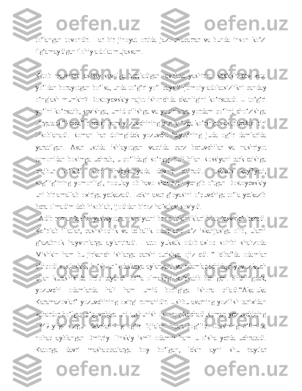 to‘langan   tovondir.   Har   bir   jinoyat   ortida   jazo   muqarrar   va   bunda   inson   ko‘zi
ilg‘amaydigan ilohiy adolat mujassam.
Kitob   mazmuni   asosiy   savolga   beriladigan   javobda   yashirin:   Raskolnikov   xato
yo‘ldan borayotgan bo‘lsa, unda to‘g‘ri yo‘l qaysi? Ijtimoiy adolatsizlikni qanday
o‘nglash   mumkin?   Dostoyevskiy   najot   ishonchda   ekanligini   ko‘rsatadi.   U   to‘g‘ri
yo‘lni  ko‘rsatib, sevishga,  umid qilishga va yaqinlarga yordam  qo‘lini  cho‘zishga
o‘rgatadi.“Telba” romani ham yozuvchining eng ko‘zga ko‘ringan asarlaridan biri
hisoblanadi.   Roman   har   doimgidek   yozuvchi   hayotining   juda   og‘ir   damlarida
yaratilgan.   Asar   ustida   ishlayotgan   vaqtida   qarz   beruvchilar   va   nashriyot
tomonidan   bosimga   uchrab,   u   qo‘lidagi   so‘nggi   puli   bilan   Rossiyani   tark   etishga
majbur   bo‘ladi.   Ishni   Shveysariyada   davom   ettiradi.   Tushkun   kayfiyati,
sog‘lig‘ining   yomonligi,   noqulay   ob-havo   sharoitini   yengib   o‘tgan   Dostoyevskiy
uni   bir  amallab  oxiriga  yetkazadi.   Lekin  asar   g‘oyasini   o‘quvchiga  to‘la  yetkazib
bera olmadim deb hisoblab, ijodidan biroz hafsalasi soviydi.
  Adib romanda o‘zi yashayotgan jamiyatni bor chirkinliklari bilan tasvirlab beradi.
Ko‘plab   illatlar,   qashshoqlik   va   telbalik   odamlarni   o‘z   iskanjasiga   olib,   ularni
g‘azabnok   hayvonlarga   aylantiradi.   Hatto   yuksak   odob-axloq   sohibi   shahzoda
Mishkin   ham   bu   jirkanch   ishlarga   qarshi   turishga   ojiz   edi.   “Telba”da   odamlar
e’tiqodi sustlashib, bo‘sh urf-odatlarga aylangani va odamlar ichidagi yovuz kuch
bilan   kurashishda   ortiq   tayanch   bo‘la   olmasligi   ko‘rsatib   berilgan.   Shuningdek,
yozuvchi   odamlarda   hali   ham   umid   borligiga   ishora   qiladi.“Aka-uka
Karamazovlar”   yozuvchining   oxirgi   romanidir.   Ushbu   asarning   yozilish   tarixidan
xabardor bo‘lgan o‘quvchiga uni tushunish osonroq kechadi.Roman yozuvchining
1849-yilgi   surgun   davrlarining   og‘ir   fojialari   bilan   bog‘liq.   Otasining   o‘limida
nohaq   ayblangan   Dmitriy   Ilinskiy   ismli   odamni   ham   u   o‘sha   yerda   uchratadi.
Katorga   davri   mashaqqatlarga   boy   bo‘lgan,   lekin   ayni   shu   paytlar 