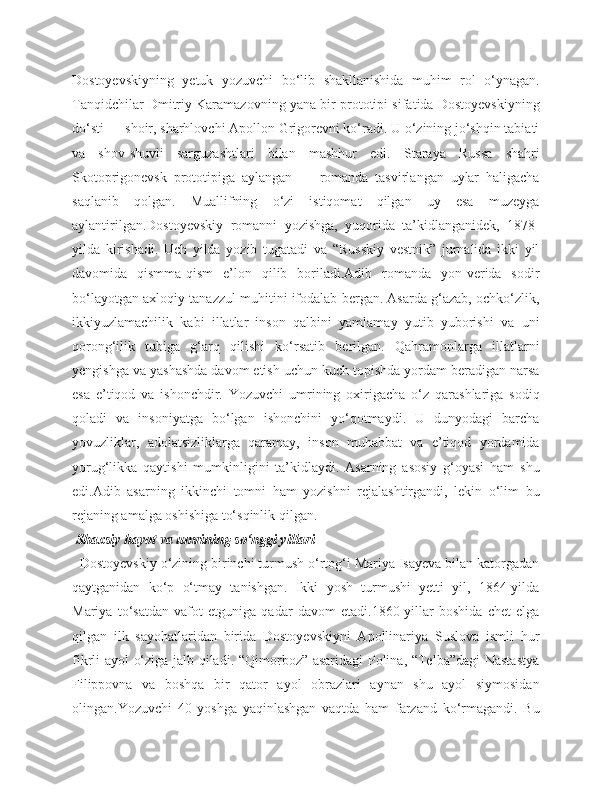 Dostoyevskiyning   yetuk   yozuvchi   bo‘lib   shakllanishida   muhim   rol   o‘ynagan.
Tanqidchilar Dmitriy Karamazovning yana bir prototipi sifatida Dostoyevskiyning
do‘sti — shoir, sharhlovchi Apollon Grigorevni ko‘radi. U o‘zining jo‘shqin tabiati
va   shov-shuvli   sarguzashtlari   bilan   mashhur   edi.   Staraya   Russa   shahri
Skotoprigonevsk   prototipiga   aylangan   —   romanda   tasvirlangan   uylar   haligacha
saqlanib   qolgan.   Muallifning   o‘zi   istiqomat   qilgan   uy   esa   muzeyga
aylantirilgan.Dostoyevskiy   romanni   yozishga,   yuqorida   ta’kidlanganidek,   1878-
yilda   kirishadi.   Uch   yilda   yozib   tugatadi   va   “Russkiy   vestnik”   jurnalida   ikki   yil
davomida   qismma-qism   e’lon   qilib   boriladi.Adib   romanda   yon-verida   sodir
bo‘layotgan axloqiy tanazzul muhitini ifodalab bergan. Asarda g‘azab, ochko‘zlik,
ikkiyuzlamachilik   kabi   illatlar   inson   qalbini   yamlamay   yutib   yuborishi   va   uni
qorong‘ilik   tubiga   g‘arq   qilishi   ko‘rsatib   berilgan.   Qahramonlarga   illatlarni
yengishga va yashashda davom etish uchun kuch topishda yordam beradigan narsa
esa   e’tiqod   va   ishonchdir.   Yozuvchi   umrining   oxirigacha   o‘z   qarashlariga   sodiq
qoladi   va   insoniyatga   bo‘lgan   ishonchini   yo‘qotmaydi.   U   dunyodagi   barcha
yovuzliklar,   adolatsizliklarga   qaramay,   inson   muhabbat   va   e’tiqod   yordamida
yorug‘likka   qaytishi   mumkinligini   ta’kidlaydi.   Asarning   asosiy   g‘oyasi   ham   shu
edi.Adib   asarning   ikkinchi   tomni   ham   yozishni   rejalashtirgandi,   lekin   o‘lim   bu
rejaning amalga oshishiga to‘sqinlik qilgan.
  Shaxsiy hayot va umrining so‘nggi yillari
  Dostoyevskiy o‘zining birinchi turmush o‘rtog‘i Mariya Isayeva bilan katorgadan
qaytganidan   ko‘p   o‘tmay   tanishgan.   Ikki   yosh   turmushi   yetti   yil,   1864-yilda
Mariya   to‘satdan   vafot   etguniga   qadar   davom   etadi.1860-yillar   boshida   chet   elga
qilgan   ilk   sayohatlaridan   birida   Dostoyevskiyni   Apollinariya   Suslova   ismli   hur
fikrli ayol o‘ziga jalb qiladi. “Qimorboz” asaridagi Polina, “Telba”dagi  Nastastya
Filippovna   va   boshqa   bir   qator   ayol   obrazlari   aynan   shu   ayol   siymosidan
olingan.Yozuvchi   40   yoshga   yaqinlashgan   vaqtda   ham   farzand   ko‘rmagandi.   Bu 