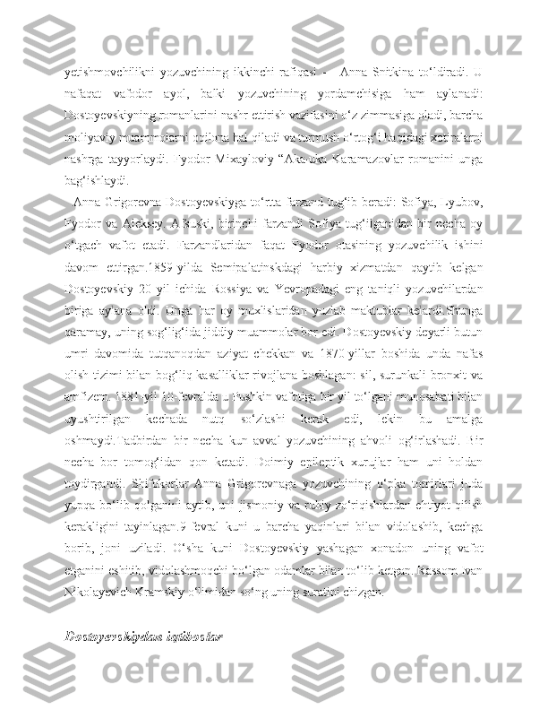 yetishmovchilikni   yozuvchining   ikkinchi   rafiqasi   —   Anna   Snitkina   to‘ldiradi.   U
nafaqat   vafodor   ayol,   balki   yozuvchining   yordamchisiga   ham   aylanadi:
Dostoyevskiyning romanlarini nashr ettirish vazifasini o‘z zimmasiga oladi, barcha
moliyaviy muammolarni oqilona hal qiladi va turmush o‘rtog‘i haqidagi xotiralarni
nashrga   tayyorlaydi.   Fyodor   Mixayloviy   “Aka-uka   Karamazovlar   romanini   unga
bag‘ishlaydi.
   Anna Grigorevna Dostoyevskiyga to‘rtta farzand tug‘ib beradi: Sofiya, Lyubov,
Fyodor   va   Aleksey.   Afsuski,   birinchi   farzandi   Sofiya   tug‘ilganidan   bir   necha   oy
o‘tgach   vafot   etadi.   Farzandlaridan   faqat   Fyodor   otasining   yozuvchilik   ishini
davom   ettirgan.1859-yilda   Semipalatinskdagi   harbiy   xizmatdan   qaytib   kelgan
Dostoyevskiy   20   yil   ichida   Rossiya   va   Yevropadagi   eng   taniqli   yozuvchilardan
biriga   aylana   oldi.   Unga   har   oy   muxlislaridan   yuzlab   maktublar   kelardi.Shunga
qaramay, uning sog‘lig‘ida jiddiy muammolar bor edi. Dostoyevskiy deyarli butun
umri   davomida   tutqanoqdan   aziyat   chekkan   va   1870-yillar   boshida   unda   nafas
olish tizimi bilan bog‘liq kasalliklar  rivojlana boshlagan:  sil, surunkali  bronxit va
amfizem. 1881-yil 10-fevralda u Pushkin vafotiga bir yil to‘lgani munosabati bilan
uyushtirilgan   kechada   nutq   so‘zlashi   kerak   edi,   lekin   bu   amalga
oshmaydi.Tadbirdan   bir   necha   kun   avval   yozuvchining   ahvoli   og‘irlashadi.   Bir
necha   bor   tomog‘idan   qon   ketadi.   Doimiy   epileptik   xurujlar   ham   uni   holdan
toydirgandi.   Shifokorlar   Anna   Grigorevnaga   yozuvchining   o‘pka   tomirlari   juda
yupqa   bo‘lib   qolganini   aytib,   uni   jismoniy   va   ruhiy   zo‘riqishlardan   ehtiyot   qilish
kerakligini   tayinlagan.9-fevral   kuni   u   barcha   yaqinlari   bilan   vidolashib,   kechga
borib,   joni   uziladi.   O‘sha   kuni   Dostoyevskiy   yashagan   xonadon   uning   vafot
etganini eshitib, vidolashmoqchi bo‘lgan odamlar bilan to‘lib ketgan. Rassom Ivan
Nikolayevich Kramskiy o‘limidan so‘ng uning suratini chizgan.
Dostoyevskiydan iqtiboslar 